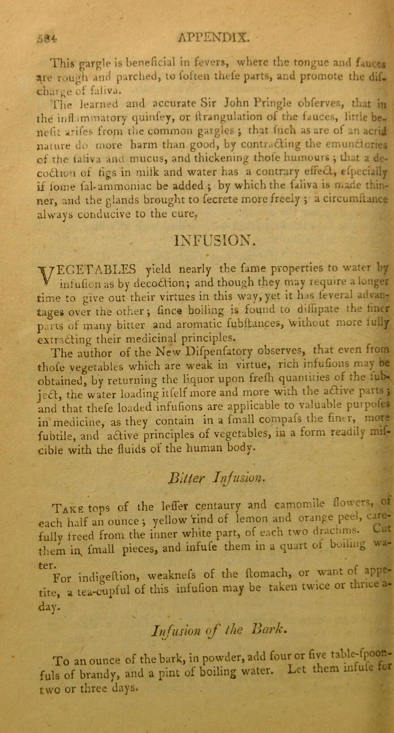 This gargle is beneficial in fevers, where the tongue and huicci are rough and parched, to foften thefe parts, and promote the dif- charge of faliva. The learned and accurate Sir John Pringle obferves, that in the inflimmatory quinfey, or ftrangulation of trie fauces, little be- nefit arifes from the common gargles j that fuch as are of an acrid nature dn more harm than good, by contr.tding the emundories of the faliva and mucus, and thickening thole humours that a de- cod urn of tigs in milk and water has a contrary effect, efpeciaily if iome fill-ammoniac be added ; by which the faliva is made thin- ner, and the glands brought to fecrete more freely ; a circumftance always conducive to the cure. , \ INFUSION. » • \ J t VEGETABLES yield nearly the fame properties to water by infufion as by decodion; and though they may require a longer time to give out their virtues in this way, yet it h is leveral advan- tages over the other j Once boiling is found to ddlipate the lintr purrs of many bitter and aromatic fubftances, \vithout more lully extracting their medicinal principles. The author of the New Difpenfatory observes, that even from thofe vegetables which are weak in virtue, rich infufions may be obtained, by returning the liquor upon frefh quantities of the mb- ied, the water loading itfelf more and more with tne acat e and that thefe loaded infufions are applicable to valuable purpolts in medicine, as they contain in a fmall comoafs the Oner, mors fubtile, and adive principles of vegetables, in a form readily mii- cible with the fluids of the human body. Bitter Infusion. Take tops of the lefler centaury and camomile flowers, of each half an ounce-, yellow rind of lemon and orange peel, care- fully freed from the inner white part, of each two drachms. Gut them in, fmall pieces, and infufe them in a quart of boiling wa- ter, r For indigefiion, weaknefs of the ftomach, or want o appe- tite, a tea-cupful of this infufion may be taken twice or thrice a- day. Infusion of the Bark. To an ounce of the bark, in powder, add four or five table-fpoon- fuls of brandy, and a pint of boiling water. Let them mfute le two or three days.