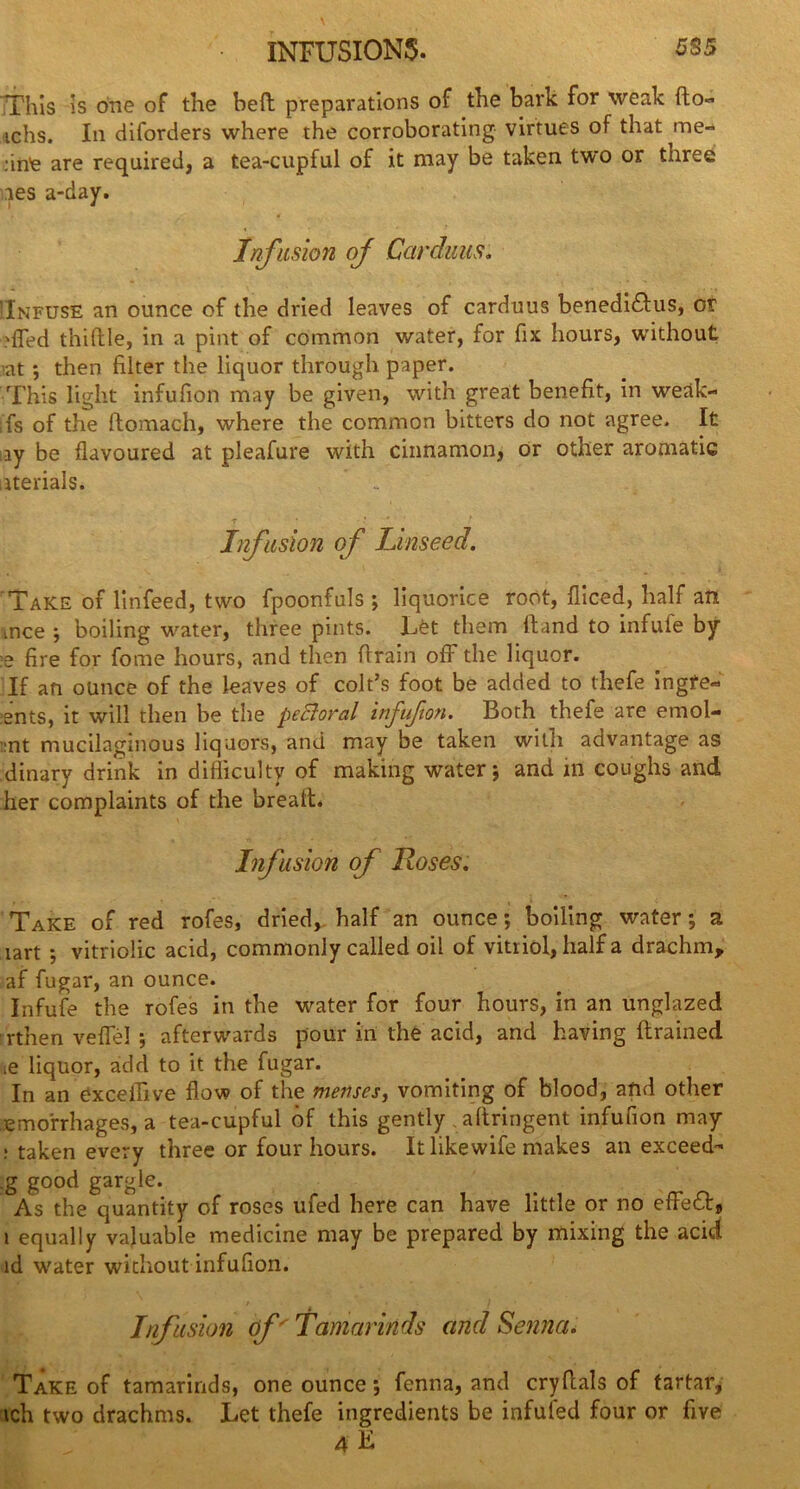 5S5 INFUSIONS. This is one of the heft preparations of the bark for weak fto- ichs. In disorders where the corroborating virtues of that me- dne are required, a tea-cupful of it may be taken two or three ies a-day. Infusion oj Car dims, 'Infuse an ounce of the dried leaves of carduus benediftus, or 'fled thiftle, in a pint of common water, for fix hours, without iat *, then filter the liquor through paper. This light infufion may be given, with great benefit, in weak- ;fs of the ftomach, where the common bitters do not agree. It ay be flavoured at pleafure with cinnamon, or other aromatic aterials. T * ‘ Infusion of Linseed. Take of linfeed, two fpoonfuls ; liquorice root, fliced, half an mce ; boiling water, three pints. Let them Hand to infufe by ;e fire for fome hours, and then ftrain off the liquor. If an ounce of the leaves of colt’s foot be added to thefe ingfe- ents, it will then be the pectoral infufion. Both thefe are emol- :nt mucilaginous liquors, and may be taken witli advantage as dinary drink in difficulty of making water; and in coughs and her complaints of the breafL Infusion of Roses. Take of red rofes, dried, half an ounce; boiling water; a tart ; vitriolic acid, commonly called oil of vitriol, half a drachm, af fugar, an ounce. Infufe the rofes in the water for four hours, in an unglazed rthen veflel ; afterwards pour in the acid, and having flrained ie liquor, add to it the fugar. In an exceffive flow of the menses, vomiting of blood, and other emorrhages, a tea-cupful of this gently aftringent infufion may : taken every three or four hours. It likewife makes an exceed- .g good gargle. As the quantity of roses ufed here can have little or no efFeft, i equally valuable medicine may be prepared by mixing the acid id water without infufion. ' ' , Infusion of' Tamarinds and Senna. Take of tamarinds, one ounce; fenna, and cry Hals of tartar, ich two drachms. Let thefe ingredients be infufed four or five 4 L