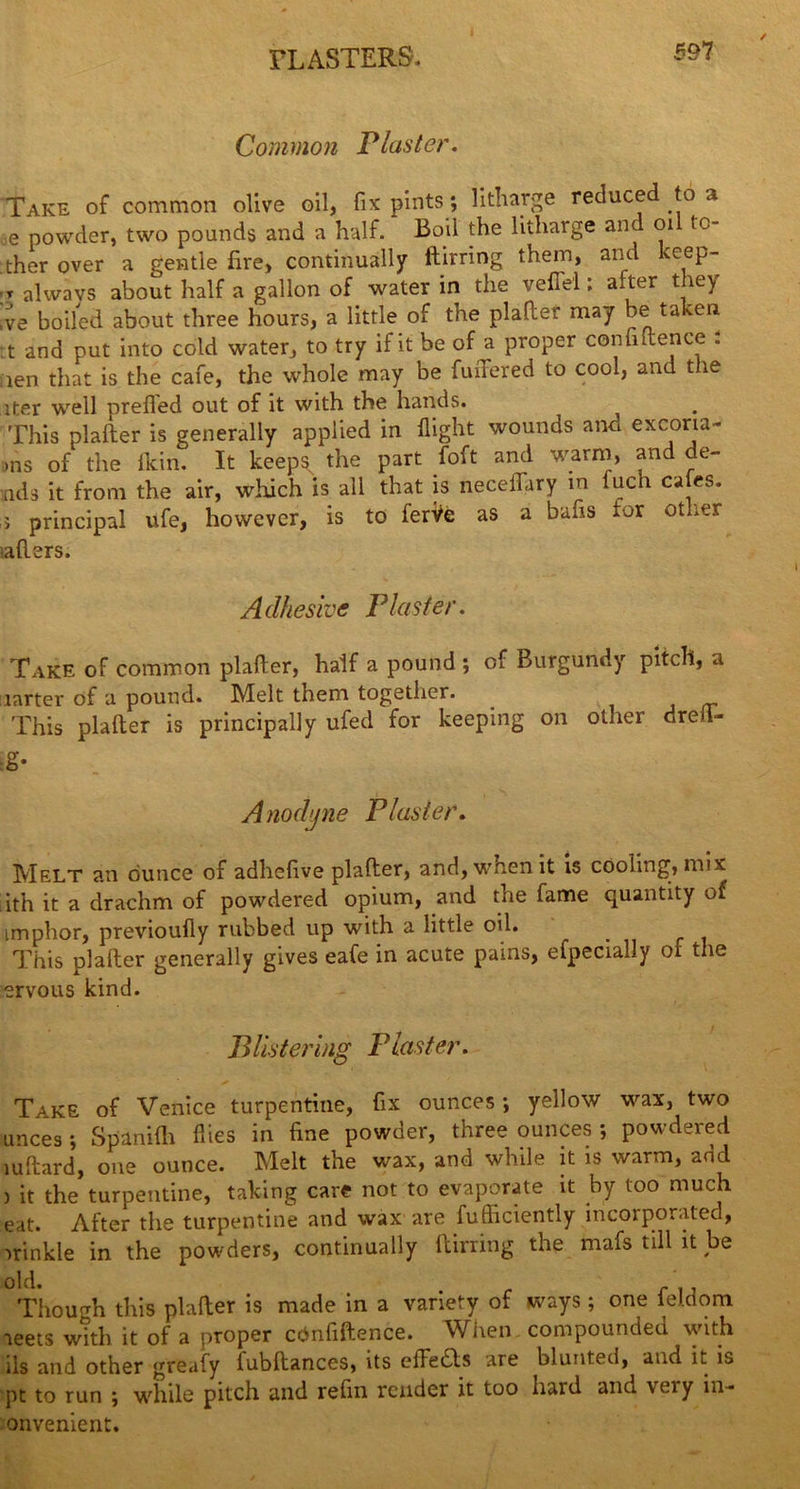 PLASTERS. Common Plaster. Take of common olive oil, fix pints; litharge reduced to a ,e powder, two pounds and a half. Boil the litharge and 01 to- ther over a gentle fire, continually ftirring them, and keep- -r alwavs about half a gallon of water in the veffel; after they ,ve boiled, about three hours, a little of the plaller may be taken t and put into cold water, to try if it be of a proper continence . Sien that is the cafe, the whole may be fuiTered to cool, and the iter well prefled out of it with the hands. This plafter is generally applied in flight wounds and excona- >ns of the flcin. It keeps the part foft and warm, and de- ads it from the air, which is all that is neceflary in fuch ca es. ; principal ufe, however, is to ferVe as a bafls tor other iaflers. Adhesive Plaster. Take of common plafter, half a pound ; of Burgundy pitch, a larter of a pound. Melt them together. . This plafter is principally ufed for keeping on other drefl- :g* Anodyne Plaster. Melt an dunce of adhefive plafter, and, when it is cooling, mix ith it a drachm of powdered opium, and the fame quantity of imphor, previoufiy rubbed up with a little oil. This plafter generally gives eafe in acute pains, efpecially of the ervous kind. Blistering Plaster. Take of Venice turpentine, fix ounces; yellow wax, two unces ; Spanifli flies in fine powder, three ounces ; powdered mftard, one ounce. Melt the wax, and while it is warm, add ) it the turpentine, taking care not to evaporate it by too much eat. After the turpentine and wax are fufficiently incorporated, irinkle in the powders, continually ftirring the mafs till it be old. . Though this plafter is made in a variety of ways ; one iel.dom aeets with it of a proper cdnfiftence. When compounded with lls and other greafy lubftances, its cftedls are blunted, and it is pt to run ; while pitch and refin render it too hard and very in- onvenient.