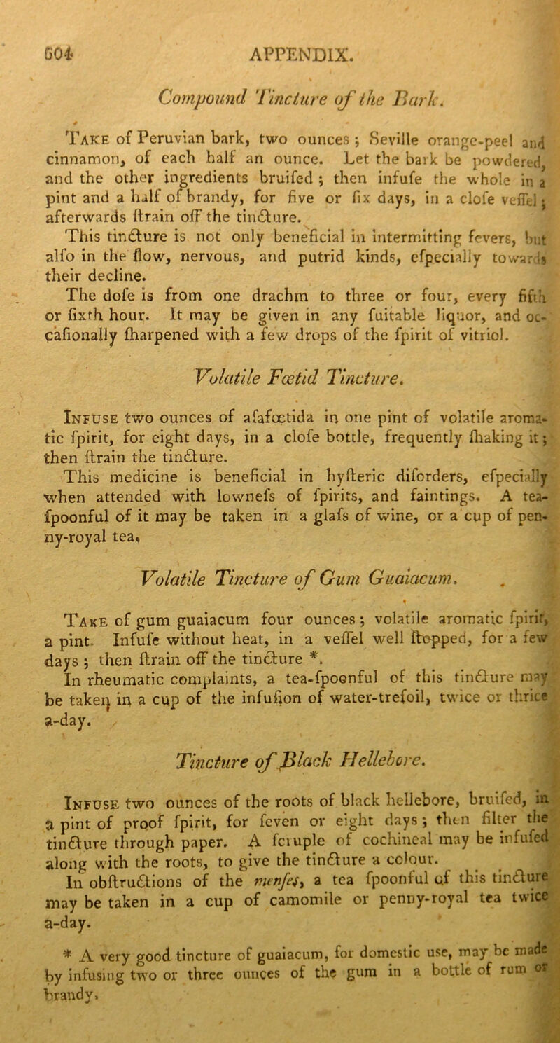 Compound 'tincture of the Bark. # • v Take of Peruvian bark, two ounces; Seville orange-peel and cinnamon, of each half an ounce. Let the bark be powdered and the other ingredients bruifed ; then infufe the whole in a pint and a hall of brandy, for five or fix days, in a clofe veiTd ; afterwards (train o(F the tincture. This tincture is not only beneficial in intermitting fevers, but alfo in the flow, nervous, and putrid kinds, cfpccially towards their decline. The dole is from one drachm to three or four, every fifth or fixth hour. It may be given in any fuitable liquor, and oi- cafionally (harpened with a few drops of the fpirit of vitriol. Volatile Foetid Tincture. * ■ » Infuse two ounces of afafeetida in one pint of volatile aroma- tic fpirit, for eight days, in a clofe bottle, frequently (baking it; then (train the tirxdure. This medicine is beneficial in hyfteric diforders, efpecially when attended with lownefs of fpirits, and fain tings. A tea- fpoonful of it may be taken in a glafs of wine, or a cup of pen- ny-royal tea. Volatile Tincture of Gum Guaiacum. • * Take of gum guaiacum four ounces; volatile aromatic fpirir, a pint Infufe without heat, in a veffel well (topped, for a few days ; then (train ofF the tindure *. In rheumatic complaints, a tea-fpoonful of this tindure may be takeq in a cup of the infufion of water-trefoil, twice or thrice a-day. Tincture of Black Hellebore. Infuse two ounces of the roots of black hellebore, bruifed, in. a pint of proof fpirit, for feven or eight days; then filter the tincture through paper. A fctuple of cochineal may be infufed along with the roots, to give the tindure a colour. In obftru&ions of the menfes, a tea fpoonful qf this tindure may be taken in a cup of camomile or penny-royal tea twice a-day. * A very good tincture of guaiacum, for domestic use, may be made by infusing two or three ounces of the gum in a bottle of rum ox brandy.