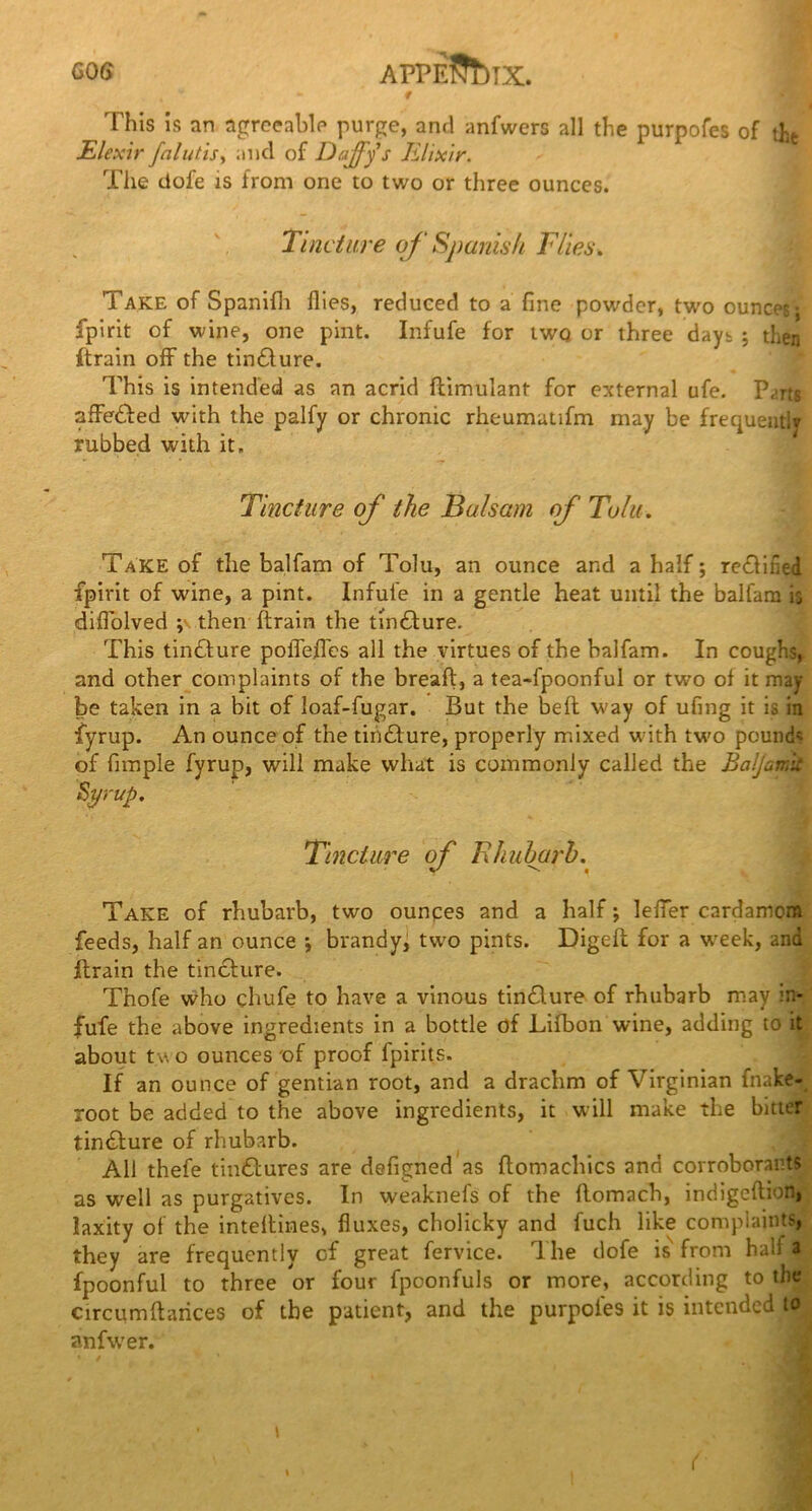 GOG APPE??t)TX. - f This is an agreeable purge, and anfwers all the purpofes of th JElexir falutis, and of Daffy s Elixir. The dole is from one to two or three ounces. Tincture off Spanish Flies. Take of Spanifh flies, reduced to a fine powder, two ounces* fpirit of wine, one pint. Infufe for twq or three days ; then ftrain off the tindture. This is intended as an acrid flimulant for external ufe. P,-rts afFedled with the palfy or chronic rheumatifm may be frequently rubbed with it. Tincture off the Balsam off Tolu. Take of the balfam of Tolu, an ounce and a half; refined fpirit of wine, a pint. Infufe in a gentle heat until the balfam is diflolved ; then ftrain the tmdlure. This tincture poflefles all the virtues of the balfam. In coughs^ and other complaints of the breaft, a tea-fpoonful or two of it may- be taken in a bit of loaf-fugar. But the belt way of ufing it is in fyrup. An ounce of the tindture, properly mixed with two pounds of fimple fyrup, will make what is commonly called the Baljamt Syrup. Tincture off Rhubarb.( Take of rhubarb, two ounces and a half; leffer cardamom feeds, half an ounce *, brandy, two pints. Digeft for a week, and ftrain the tincture. Thofe who chufe to have a vinous tindture of rhubarb may in- fufe the above ingredients in a bottle of Lifbon wine, adding to it about tv o ounces 'of proof fpirits. If an ounce of gentian root, and a drachm of Virginian fnake- root be added to the above ingredients, it will make the bitter tindture of rhubarb. All thefe tindtures are defigned as ftomachics and corroborants as well as purgatives. In weaknefs of the flomach, indigeftion, laxity of the inteltines, fluxes, cholicky and fuch like complaints, they are frequently of great fervice. The dofe is from hall a fpoonful to three or four fpoonfuls or more, according to the circumfiances of the patient, and the purpofes it is intended to anfwer. * t . . f