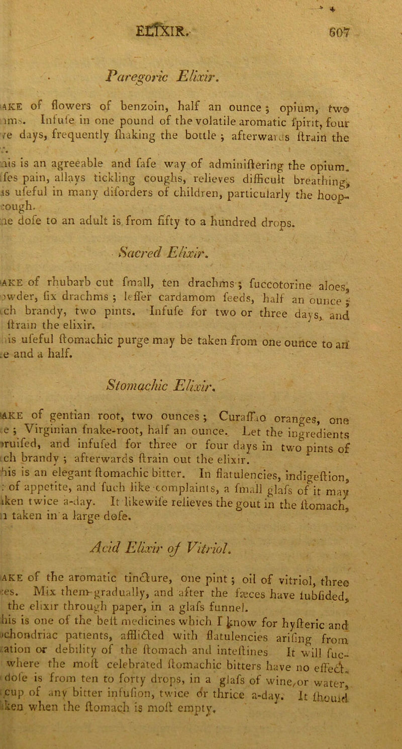ElffXIR.. •> * Paregoric Elixir. -O ake or flowers oF benzoin, half an ounce ; opium, two 11ns. Inlufe in one pound of the volatile aromatic ipirit, four >re days, frequently fluking the bottle; afterwards ltrairt the - • .113 is an agreeable and fafe way of adminiftering the opium, fes pain, allays tickling coughs, relieves difficult breathing* .is ufeful in many diforders of children, particularly the hoop^ rough. :ie dofe to an adult is from fifty to a hundred drops. Sacred Elixir. ‘AKE of rhubarb cut fmall, ten drachms ; fuccotorine aloes rwder, fix drachms ; Lifer cardamom feeds, half an ounce * 1 ch brandy, two pints. Infufe for two or three days, and flrain the elixir. is ufeful ftomachic purge may be taken from one ounce to an .e and a half. Stomachic Elixir. :ake of gentian root, two ounces ; Curaflao. oranges, one e ; Virginian fnake-root, half an ounce.. Let the ingredients >ruifed, and infufed for three or four days in two pints of ich brandy ; afterwards drain out the elixir, his is an elegant ftomachic bitter. In flatulencies, indigeftion, : of appetite, and fuch like complaints, a fmall glafs of it may tken twice a-day. It like wile relieves the gout in the ftomach 1 taken in a large dofe. Acid Elixir oj Vitriol. ake of the aromatic tincture, one pint ; oil of vitriol, three -:es. Mix them-gradually, and after the faeces have iubfided the elixir through paper, in a glafs funnel, bis is one of the belt medicines which I know for hyfteric and •chondriac patients, affli&cd with flatulencies ariflng from ation or debility of the ftomach and inteftines It will fuc- where the molt celebrated ftomachic bitters have no effect, dole is from ten to forty drops, in a glafs of wine,or water, cup of any bitter infufion, twice dr thrice a-day. It lhouicl ken when the ftomach is molt empty.
