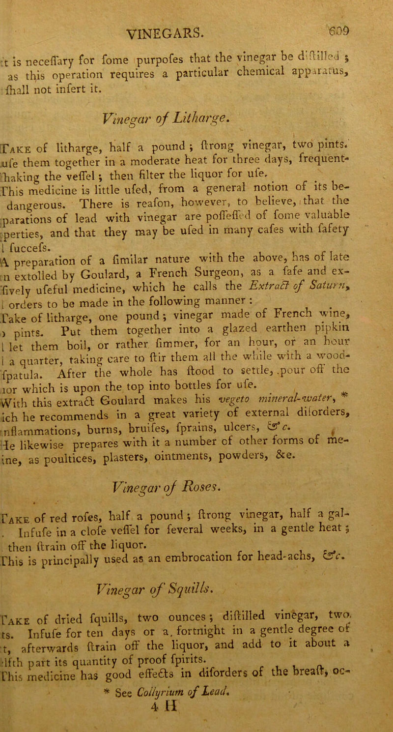 VINEGARS. t is neceffary for fome purpofes that the vinegar be d OilIo j ; as ttys operation requires a particular chemical apparatus, {hall not infert it. Vinegar of Litharge. [Take of litharge, half a pound ; drong vinegar, two pints, ufe them together in a moderate heat for three days, frequent* haking the veflel \ then filter the liquor for ute. This medicine is little ufed, from a general notion of its be- dangerous. There is reafon, however, to believe, i that the parations of lead with vinegar are poffefled of fome valuable perties, and that they may be ufed in many cafes with fafety 1 fu C C 0 fs • \\ preparation of a fimilar nature with the above, has of late rn extolled by Goulard, a French Surgeon, as a fafe and ex- fively ufeful medicine, which he calls the ExtraB of Saturn, [ orders to be made in the following manner : Cake of litharge, one pound ; vinegar made of French wine, ) pints. Put them together into a glazed earthen pipkin l let them boil, or rather fimmer, for an hour, or an hour i a quarter, taking care to dir them all the while with a wood* fpatula. After the whole has ftood to settle, .pour off the aor which is upon the top into bottles for ufe. , Vith this extract Goulard makes his vegeto mineral-water, * ich he recommends in a great variety of external dilorders, nflammations, bums, bruifes, fprains, ulcers, f c. de likewise prepares with it a number cf other forms of me- ine, as poultices, plasters, ointments, powders, &e. Vinegar of Roses. Cake of red rofes, half a pound *, ftrong vinegar, half a gal- Infufe in a clofe veflel for feveral weeks, in a gentle heat; then drain off the liquor. # Phis is principally used as an embrocation for head-achs, CSV. Vinegar of Squills. Take of dried fquills, two ounces; didilled vinegar, two. ts. Infufe for ten days or a. fortnight in a gentle degree of :t, afterwards drain off the liquor, and add to it about a dfth part its quantity of proof fpirits. „ , , Phis medicine has good effeds in diforders of the bread, oc* * See Collyrium of Lead. 4 H
