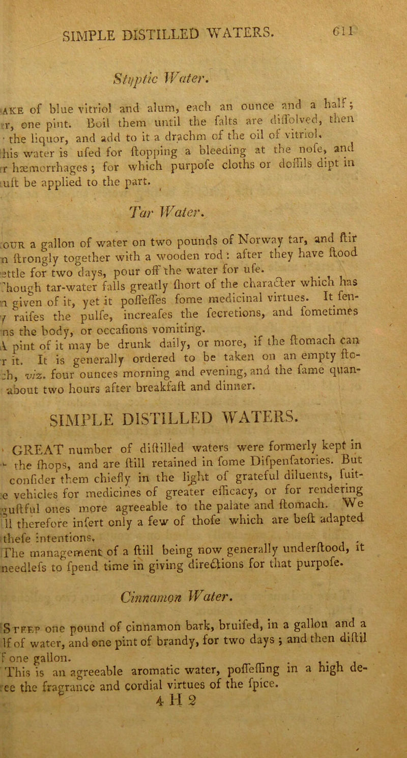 SIMPLE DISTILLED WATERS. Sf i/p tic Water. ake of blue vitriol and alum, each an ounce and a half, r, one pint. Boil them until the falts are diffolved, then • the liquor, and add to it a drachm of tne od oi vitriol* his water is ufed for hopping a bleeding at the nofe, and r haemorrhages ; for which purpofe cloths or doihls dipt in iuft be applied to the part. Tar Water. our a gallon of water on two pounds of Norway tar, ana ftir n ftrongly together with a wooden rod : after they have hood ’sttle for two days, pour off the water for ufe. > ^ hough tar-water falls greatly fliort of the charaiTer whicn has a given of it, yet it poflehes fome medicinal virtues. Itfen- y raifes the pulfe, increafes the fecretions, and fometimes ns the body, or occafions vomiting. A pint of it may be drunk daily, or more, if the itomach can r it. It is generally ordered to be taken on an empcy fto :h, viz. four ounces morning and evening, and the fame quan- about two hours after breakfaft and dinner. SIMPLE DISTILLED WATERS. » GREAT number of diddled waters were formerly kept in - the (hops, and are hill retained in fome Difpenfatories. But confider them chiefly in the light of grateful diluents, fuit- e vehicles for medicines of greater efficacy, or for rendering auftful ones more agreeable to the palate and ftomach. We ll therefore infert only a few of thofe which are bed adapted thefe intentions. . The management of a hill being now generally underltood, it needlefs to fpend time in giving dire&ions for that purpofe. Cinnamon Water. SrrF.p one pound of cinnamon bark, bruifed, in a gallon and a If of water, and one pint of brandy, for two days j and then dutil f one gallon. . This is an agreeable aromatic water, pofTeflfing in a high de- ee the fragrance and cordial virtues of the fpice. 4112