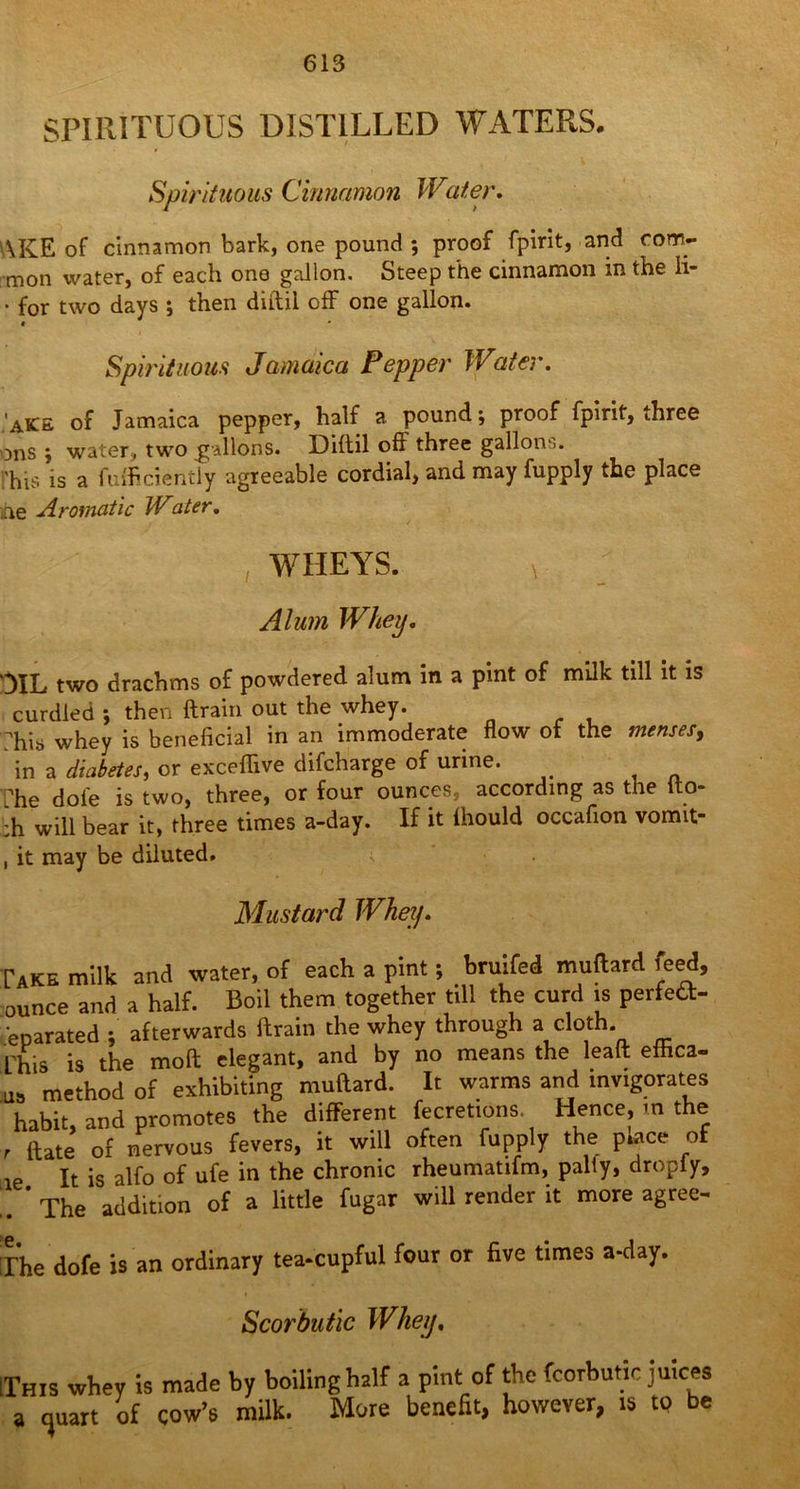 SPIRITUOUS DISTILLED WATERS. Spirituous Cinnamon Water. WIvE of cinnamon bark, one pound ; proof fpirit, and com- mon water, of each one gallon. Steep the cinnamon in the li- • for two days ; then diftil off one gallon. * Spirituous Jamaica Pepper Water. 'aKE of Jamaica pepper, half a. pound; proof fpirit, three ons ; water, two gallons. Diftil oft three gallon'). rhis is a fufficiently agreeable cordial, and may fupply the place ihe Aromatic Water. , WHEYS. , Alum Whey. DIL two drachms of powdered alum in a pint of milk till it is curdled ; then ftrain out the whey. ?his whey is beneficial in an immoderate flow of the menses, in a diabetes, or exceflive difcharge of urine. The dole is two, three, or four ounces, according as the lto- :h will bear it, three times a-day. If it Ihould occafion vomit- , it may be diluted. s Mustard Whey. Pake milk and water, of each a pint; Wei muftard leed, ounce and a half. Boil them together till the curd is perfett- enarated ; afterwards ftrain the whey through a cloth. Phis is the moft elegant, and by no means the leaft effica- u= method of exhibiting muftard. It warms and invigorates habit, and promotes the different fecretions. Hence, in the , ftate of nervous fevers, it will often fupply the p.ace of It is alfo of ufe in the chronic rheumatifm, pally, dropiy, ' The addition of a little fugar will render it more agree- :r’he dofe is an ordinary tea-cupful four or five times a-day. Scorbutic Whet], [This whey is made by boiling half a pint of the fcorbutic juices a quart of cow’s milk. More benefit, however, is to be