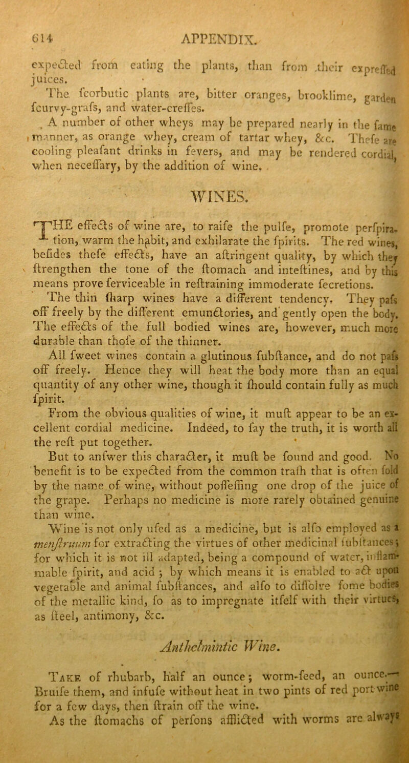 expected from eating the plants, than from .their ex prefix juices. The fcorbutic plants are, bitter oranges, brooklime, garden feurvy-grafs, and water-crefTes. . A number of other wheys may be prepared nearly in the fair,* i manner, as orange whey, cream of tartar whey, &c. Thefe are cooling pleafant drinks in fevers, and may be rendered cordial when necefiary, by the addition of wine. WINES. A nnHE effeas of wine are, to raife the pulfe, promote perfpira- tion, warm the hpbit, and exhilarate the fpirits. The red wines, befides thefe effeas, have an aftringent quality, by which they ftrengthen the tone of the ftomach and inteftines, and by this means prove ferviceable in reftraining immoderate fecretions. The thin (harp wines have a different tendency. They pafs off freely by the different emunaories, and'gently open the body. The effeas of the full bodied wines are, however, much more durable than thofe of the thinner. All fweet wines contain a glutinous fubftance, and do not pafs off freely. Hence they will heat the body more than an equal quantity of any other wine, though it fhould contain fully as much fpirit. From the obvious qualities of wine, it muft appear to be an ex- cellent cordial medicine. Indeed, to fay the truth, it is worth ail the reft put together. But to aniVer this charaacr, it muft be found and good, bo benefit is to be expeaed from the common iraih that is often fold by the name of wine, without pofieffing one drop of the juice of the grape. Perhaps no medicine is more rarely obtained genuine than wine. Wine is not only ufed as a medicine, but is alfo employed as i menjiruum for extraaing the virtues of other medicinal fub(fauces *, for which it is not ill adapted, being a compound of water, ir lhm- mable fpirit, and acid ; by which means it is enabled to aa upon vegetable and animal fubftances, and alfo to nificlve feme bodies of the metallic kind, fo as to impregnate itfelf with their virtues, as fleel, antimony, &c. Anthelmintic Wine. Take of rhubarb, half an ounce; worm-feed, an ounce.—* Bruife them, and infufe without heat in two pints of red portwine for a few days, then ftrain off the wine. As the ftomachs of perfons afftiaed with worms arc always