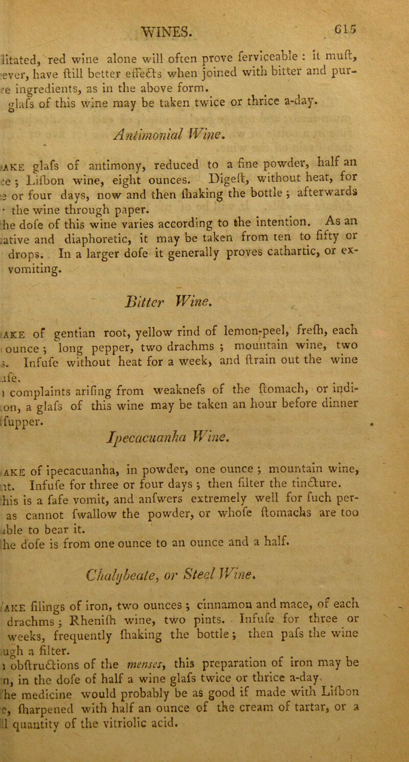 WINES. G15 litated, red wine alone will often prove ferviceable : it mud, ever, have dill better effects when joined with bitter and pur- 'e ingredients, as in the above form, glafs of this wine may be taken twice or thrice a-day. Antimonial Wine. .ake glafs of antimony, reduced to a fine powder, half an :e *, Lifbon wine, eight ounces. Digeft, without heat, for >2 or four days, now and then fhaking the bottle , afterwards • the wine through paper. he dofe of this wine varies according to the intention. As an .ative and diaphoretic, it may be taken from ten to fifty or drops. In a larger dofe it generally proves cathartic, or ex- vomiting. j3 it ter Wine, ake of gentian root, yellow rind of lemcn-peel, frefh, each ounce ; long pepper, two drachms ; mountain wine, two ;. Infufe without heat for a week, and drain out the wine jfe. 1 complaints arifing from weaknefs of the domach, or indi- on, a glafs of this wine may be taken an hour before dinner ; fupper. Ipecacuanha Wine. ake of ipecacuanha, in powder, one ounce ; mountain wine, :it. Infufe for three or four days i then filter the tin&ure. his is a fafe vomit, and anfwers extremely well for fuch per- as cannot fwallow the powder, or whofe domachs are too ible to bear it. he dofe is from one ounce to an ounce and a half. Chalybeate, or Steel Wine. ake filings of iron, two ounces ; cinnamon and mace, of each drachms ; Rhenifh wine, two pints. Infufe for three or weeks, frequently fhaking the bottle; then pafs the wine ugh a filter. i obdru£tions of the menses, this preparation of iron may be n, in the dofe of half a wine glafs twice or thrice a-day •'he medicine would probably be as good if made with Lifbon e, fharpened with half an ounce of the cream of tartar, or a ill quantity of the vitriolic acid.