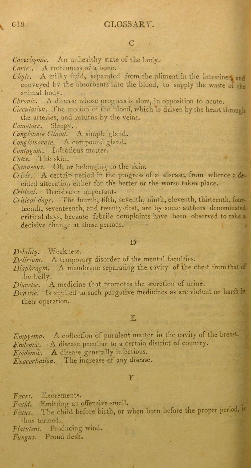 C Cacochymie. An unhealthy state of the body. Caries. A rottenness of a bone. Chyle. A iniiky fluid, separated from the aliment in the intestiriet'l and conveyed by the absorbents into the blood, to supply the waste of .the animal body. Chronic. A disease whose progress is slow, in opposition to acute. Circulation. The motion of the blood, which A driven by the heart through the arteries, and returns by the veins. Comatose. Sleepy. Conglobate Gland. A simple gland. Conglomerate. A compound gland.. Contagion. Infectious maLter, Cutis. The skin. Cutaneous. Of, or belonging to the skin. Crisis. A certain- period in the progress of a disease, from whence a de- cided alteration either for the better or the worse takes place. Critical. Decisive or important. Critical days. The fourth, fifth, seventh, ninth, eleventh, thirteenth, four- teenth, seventeenth, and twenty-first, are by some authors denominated critical days, because febrile complaints have been observed to take a decisive change at these periods. ' , , . D Debility. Weakness. Delirium. A temporary disorder of the mental faculties. Diaphragm. A membrane separating the cavity of the chest from that cf the belly. Diuretic. A medicine that promotes the secretion of urine. Drastic. Is applied to such purgative medicines as are violent or harsh in their operation. Empyema. A collection of purulent matter in the cavity of the breast. Endemic. A disease peculiar to a certain district of country. Epidemic. A disease generally infectious. Exacerbation. The increase of any disease. Y T.jeces. Excrements. Ee.tid. Emitting an offensive smell. . , . Feet us. The child before birth, or when born before the proper period, i* thus termed. flatulent. Producing wind. Fungus. Proud flesh. u «