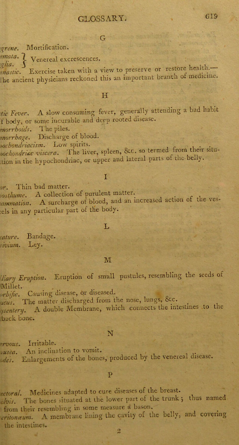 GLOSSARY. G %rene. Mortification. ’inaia. 7 yenereal excrescences. Inastic. Exercise taken with a view to preserve or restore health.— he ancient physicians reckoned this an important branch o. medicine. H tic Fever. A slow consuming fever, generally attending a bad habit t body, or some incurable and deep rooted disease. morrhoids. 1 he piles. vlorrbage. Discharge of blood. m'bondnacism. Low spirits. . oochondritc viscera. The liver, spleen, &c. so termed from then situ- tion in the hypochondriac, or upper and lateral parts ot the bedv. I ir. Thin bad matter. 'Oithume. A collection of purulent matter. . mmmatton. A surcharge of Wood, and an increased action of the ves- .els in any particular part of the body. P * . \ L ature. Banda.ge. avium. Ley. M diary Eruption. Eruption of small pustules, resembling the seeds of Millet. srbjic. Causing disease, or diseased. ■icus. The matter discharged from the nose, lungs, &c. ysentery. A double Membrane, which connects the intestines to tuc back bone. N ■?rvous. Irritable. msec. An inclination to vomit. » ode's. Enlargements of the bones, produced by the venereal disease. P ectoral. Medicines adapted to cure diseases of the breast. clvis. The bones situated at the lower part of the trunk ; thus named from their resembling in some measuie a bason. critonceum.. A membrane lining the cavity of the belly, and covenng the intestines. O