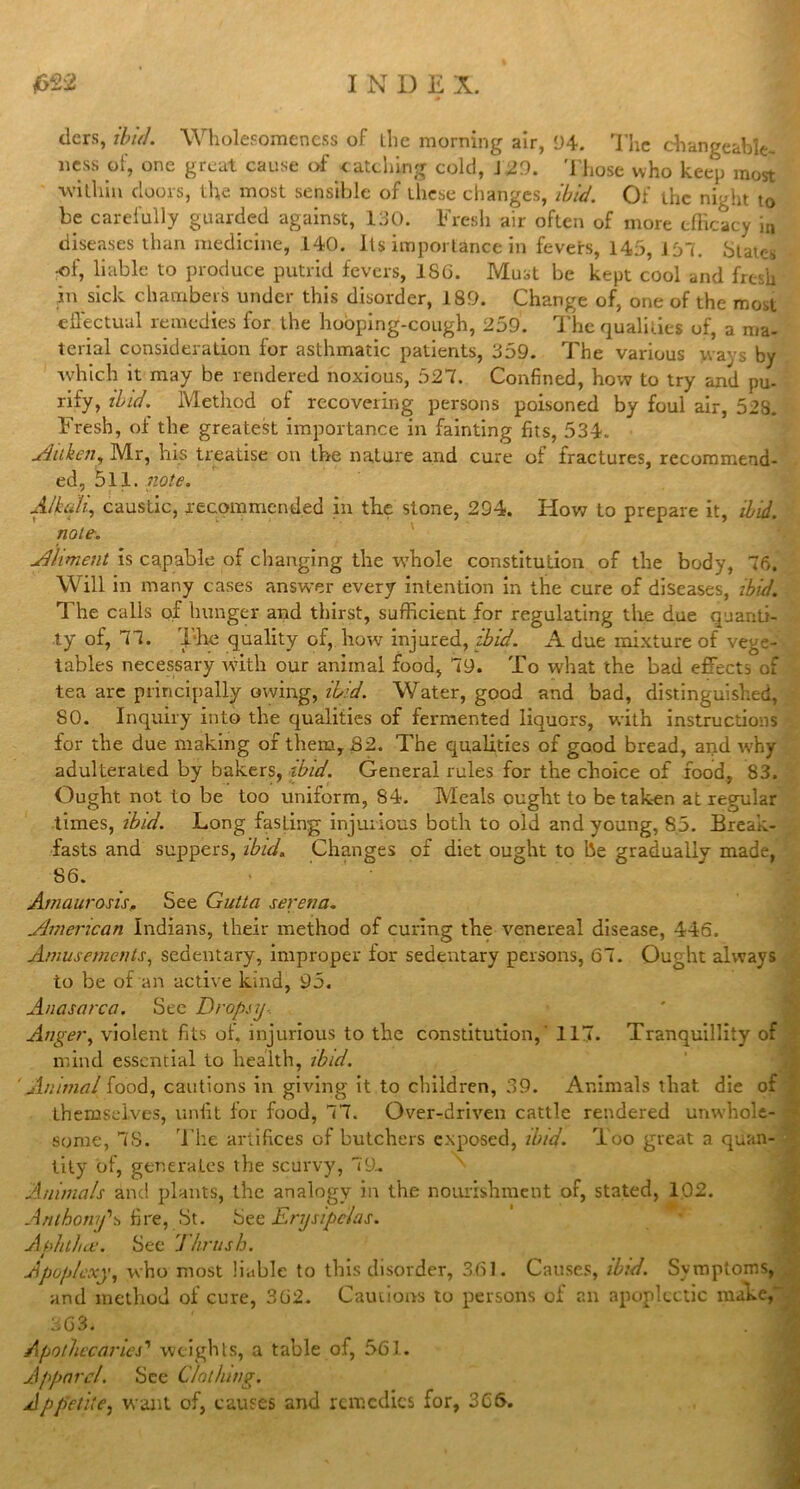 tiers, ibid. Wholesomeness of llie morning air, 94. The changeable, ness of, one great cause of catching cold, J 29. Those who keep most within floors, the most sensible of these changes, ibid. Of the night to be carefully guarded against, 130. Fresh air often of more efficacy in diseases than medicine, 140. Its importance in fevets, 145, 157. States > •of, liable to produce putrid fevers, 186. Must be kept cool and fre-sh in sick chambers under this disorder, 180. Change of, one of the most effectual remedies for the hooping-cough, 259. The qualities of, a ma- terial consideration for asthmatic patients, 359. The various ways by which it may be rendered noxious, 527. Confined, how to try and pu- rify, ibid. Method of recovering persons poisoned by foul air, 528. Fresh, oi the greatest importance in fainting fits, 534. Aitken, Mr, his treatise on the nature and cure of fractures, recommend- ed, 511. note. Alkali, caustic, recommended in the stone, 294. How to prepare it, ibid, note. Aliment is capable of changing the whole constitution of the body, 76. Will in many cases answer every intention in the cure of diseases, ibid. The calls of hunger and thirst, sufficient for regulating the due quanti- ty of, 77. The quality of, how injured, ibid. A due mixture of vege- tables necessary with our animal food, 79. To what the bad effects of tea are principally owing, ibid. Water, good and bad, distinguished, 80. Inquiry into the qualities of fermented liquors, with instructions lor the due making of them, 82. The qualities of good bread, and why- adulterated by bakers, ibid. General rules for the choice of food, 83. Ought not to be too uniform, 84. Meals ought to betaken at regular times, ibid. Long fasLing injurious both to old and young, 85. Break- fasts and suppers, ibid. Changes of diet ought to be gradually made, 86. Amaurosis, See Gutta serena- American Indians, their method of curing the venereal disease, 446. Amusements, sedentary, improper for sedentary persons, 67. Ought always to be of an active kind, 95. Anasarca. Sec Dropsy- Anger, violent fits of. injurious to the constitution,' 117. Tranquillity of mind essential to health, ibid. 'Animal food, cautions in giving it to children, 39. Animals that die of themselves, unfit for food, 77. Over-driven cattle rendered unwhole- some, 78. The artifices of butchers exposed, ibid. Too great a quan- tity of, generates the scurvy, 79- Animals and plants, the analogy in the nourishment of, stated, 102. Anthony's fire, St. See Erysipelas. Aphtha;. See Thrush. Apoplexy, who most liable to this disorder, 3.61. Causes, ibid. Symptoms, and method of cure, 362. Cautions to persons of an apoplectic make, Apothecaries' weights, a table of, 561. Apparel. See Clothing. Appetite, want of, causes and remedies for, 3C6.