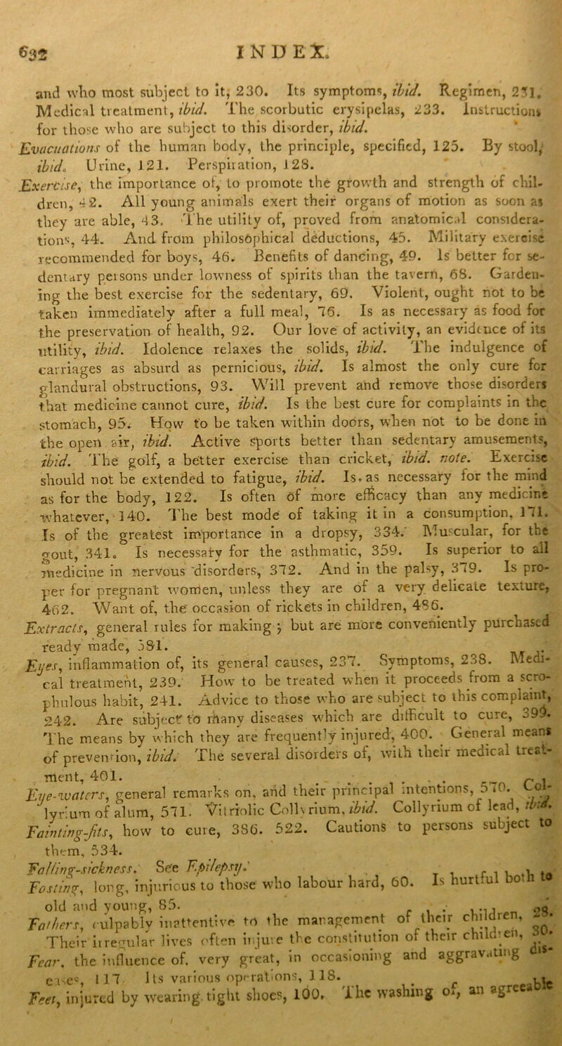 and wTio most subject to it, 230. Its symptoms, ibid. Regimen, 231. Medical treatment, ibid. The scorbutic erysipelas, 233. Instruction* for those who are subject to this disorder, ibid. Evacuations of the human body, the principle, specified, 125. By stool, ibid. Urine, 121. Perspiration, J 23. Exercise, the importance of, to promote the growth and strength of chil- dren, 4 2. All young animals exert their organs of motion as soon as they are able, 4 3. The utility of, proved from anatomical considera- tions, 44. And from philosophical deductions, 45. Military exercise recommended for boys, 46. Benefits of dancing, 49. Is better fer se- dentary persons under lowness of spirits than the tavern, 68. Garden- ing the best exercise for the sedentary, 69. Violent, ought not to be taken immediately after a full meal, 76. Is as necessary as food for the preservation of health, 92. Our love of activity, an evidence of its utility, ibid. Idolence relaxes the solids, ibid. The indulgence of carriages as absurd as pernicious, ibid. Is almost the only cure for glandural obstructions, 93. Will prevent and remove those disorders that medicine cannot cure, ibid. Is the best cure for complaints in the stomach, 95; How to be taken within doors, when not to be done in the open air, ibid. Active sports better than sedentary amusements, ibid. The golf, a better exercise than cricket, ibid. note. Exercise should not be extended to fatigue, ibid. Is. as necessary for the mind as for the body, 122. Is often of more efficacy than any medicine whatever, 140. The best mode of taking it in a consumption, 171, Is of the greatest importance in a dropsy, 334.' Muscular, for the •Tout, 341. Is necessary for the asthmatic, 359. Is superior to all medicine in nervous disorders, 372. And in the palsy, 3 <9. Is pro- per for pregnant women, unless they are of a very delicate texture, 462. Want of, the occasion of rickets in children, 4S6. Extracts, general rules for making j but are more conveniently purchased ready made, 591. Eije.r, inflammation of, its general causes, 237. Symptoms, 238. Medi- cal treatment, 239. How to be treated when it proceeds from a scro- phulous habit, 241. Advice to those who are subject to this complaint, 242. Are subject to rhanv diseases which are difficult to cure, 399. The means by which they are frequently injured, 400. General means of prevention, ibid. The several disorders of, with their medical treat- ment, 401. , , . . p. Eye-waters, general remarks on. and their principal intentions, 5 *0. t-oi- ' lyrum of alum, 571. Vitriolic Collvrium, ibid. Collyrium of lead, ib:d. Fainting-fits, how to cure, 3S6. 522. Cautions to persons subject to Is hurtful both to them, 534. FalUng-sickness. See Epilepsy. Fasting, long, injurious to those who labour hard, 60. old and young, 85. . , Fathers, culpably inattentive to the management of their children, • Their irregular lives often injure the constitution of their children, • Fear, the influence of. very great, in occasioning and aggravating » “ ease®, 117 Its various operations, 118. # ^ Feet, injured by wearing tight shoes, 100. ihc washing o<; a.i agree t