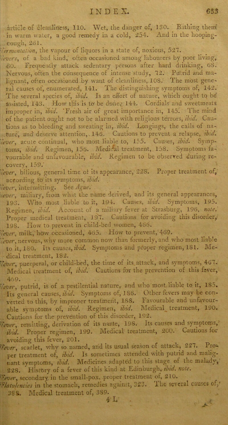 article of cleanliness, 110. Wet, the danger of, 130. Bathing them in warm water, a good remedy in a cold, 254. And in the hooping- cough, 261. • fermentation, the vapour of liquors in a state of, noxious, 527. : 'evers, of a bad kind,' often occasioned among labourers by poor living, 60. Frequently attack sedentary persons after hard drinking, 6S. Nervous, often the consequence of intense study, 72. Putrid and ma- lignant, often occasioned .by want of cleanliness,. 108. The most gene- ral causes of, enumerated, 141. The distinguishing symptoms of, 142. The several species of, ibid. Is an effort of nature, which ought to be' assisted, 143. How this is to-be done,- 144. Cordials and sweetmeats improper in, ibid. ’Fresh air of great importance in, 145. The mind of the patient ought not to be alarmed with religious terrors, ibid. Cau- tions as to bleeding and sweating in, ibid. Longings, the calls of na- ture, and' deserve attention,. 146. Cautions to prevent a relapse, ibid, '.'ever, acute continual, who most liable to, 155. Causes, ibid. Symp- toms, ibid. Regimen, 156. Medieval treatment, 158. Symptoms fa- vourable and unfavourable, ibid. Regimen to be observed during re- covery, 159/ '.'ever, bilious, general time of its appearance,'228’. Proper treatment of, according to its symptoms, ibid. ''ever, intermitting. See Ague. .ever, miliary, from what the name derived, and its general appearances, 193. Who most liable to it, 194. Causes, ibid. Symptoms, 195. Regimen, ibid. Account of a miliary fever at Strasburg, 196, note/ Proper medical treatment, J 9~l. Cautions for avoiding this disorder, 19S. How to prevent in child-bed women, 466. ''ever, milk,'how occasioned, 465. Plow to prevent, 469. lever, nervous, why more common now than formerly, and who most liable to it, ISO. Its causes, ibid. Symptoms and proper regimen, 181. Me- dical treatment, 182. '.'ever, puerperal, or child-bed, the time of its,attack, and symptoms, 467. Medical treatment of, ibid. Cautions for the prevention of this fever, 469. - . • • 7'ever, putrid, is of a pestilential nature,, and who most liable to it, 185. Its general causes, ibid. Symptoms of, 186. Other fevers may be con- verted to this, by improper treatment, 1SS. Favourable and unfavour- able symptoms of, ibid. Regimen, ibid. Medical treatment, 190. Cautions for the prevention of this disorder, 192. 'lever, remitting, derivation of its nanie, 198. Its causes and symptoms, ibid. Proper regimen, 199. Medical treatment, 200. Cautions for avoiding this fever, 201. '''ever, scarlet, why so named, and its usual season of attack, 227. Pro- per treatment of, ibid. Is sometimes attended with putrid and malig- nant symptoms, ibid. Medicines adapted to this stage of the malady, 228. * History of a fever of this kind at Edinburgh, ibid. note. 7ever, secondary in the small-pox, .proper treatment of, 210. flatulencies in the stomach, remedies against, 323. Xlie several causes cn, 38S. Medical treatment of, 389.