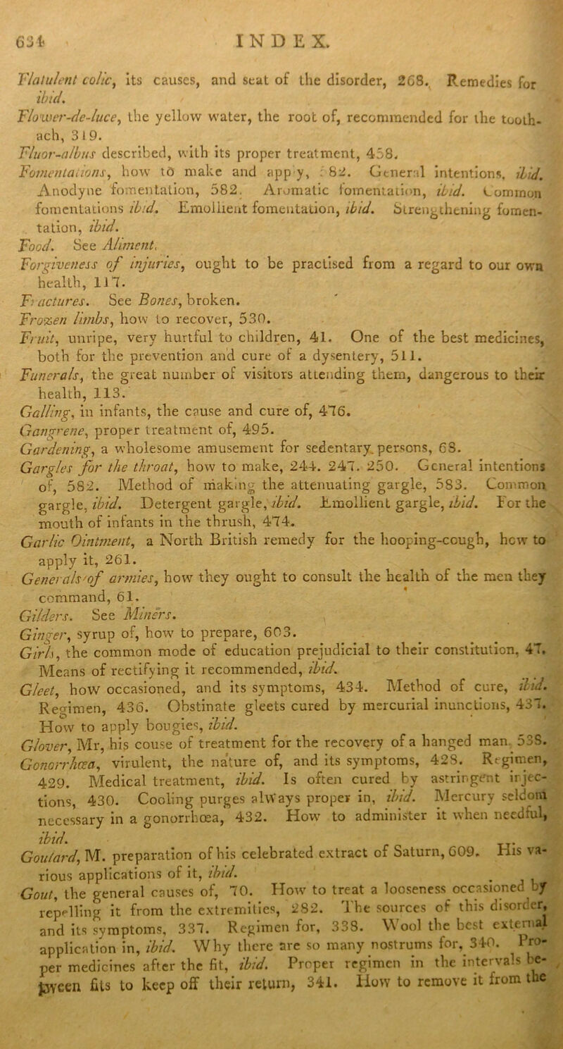 Flatulent colic, its causes, and seat of the disorder, 2C8. Remedies for ibid. Flower-de-luce, the yellow water, the root of, recommended for the tooth- ach, 319. Fluor-albus described, with its proper treatment, 458. Fomentations, how to make and app y, : 82. General intentions. Hid. Anodyne fomentation, 582. Aromatic fomentation, Hid. Common fomentations ibid. Emollient fomentation, ibid. Strengthening fomen- tation, ibid. Food. See Aliment, Forgiveness of injuries, ought to be practised from a regard to our own health, 117. Fractures. See Bones, broken. Frozen limbs, how to recover, 530. Fruit, unripe, very hurtful to children, 41. One of the best medicines, both for the prevention and cure of a dysentery, 511. Funerals, the great number of visitors attending them, dangerous to their health, 113. Galling, in infants, the cause and cure of, 476. Gangrene, proper treatment of, 495. Gardening, a wholesome amusement for sedentary, persons, 63. Gargles for the throat, how to make, 244. 247. 250. General intentions of, 582. Method of making the attenuating gargle, 583. Common garglc, ibid. Detergent gargle, ibid. Emollient gargle, ibid. For the mouth of infants in the thrush, 474. Garlic Ointment, a North British remedy for the hooping-cough, hew to apply it, 261. Genet als'of armies, how they ought to consult the health of the men they command, 61. Gilders. See Miners. Ginger, syrup of, how to prepare, 603. Girli, the common mode of education prejudicial to their constitution, 47. Means of rectifying it recommended, ibid. Gleet, how occasioned, and its symptoms, 434. Method of cure, ibid. Regimen, 436. Obstinate gleets cured by mercurial inunctions, 437. How to apply bougies, ibid. Glover, Mr, his couse of treatment for the recovery of a hanged man 53S. Gonorrhoea, virulent, the nature of, and its symptoms, 423. Regimen, 429. Medical treatment, ibid. Is often cured by astringent injec- tions, 430. Cooling purges always proper in, ibid. Mercury seldom necessary in a gonorrhoea, 432. How to administer it when needful, ibid. Goulard, M. preparation of his celebrated extract of Saturn, 609, His va- rious applications of it, ibid. Gout, the general causes of, 70. How to treat a looseness occasioned ly repelling it from the extremities, 2S2. The sources of this disorder, and its symptoms, 337. Regimen for, 333. Wool the best extern . application in, ibid. Why there are so many nostrums for, 340. Pro- per medicines after the fit, ibid. Proper regimen in the intervals be- pveen fits to keep off their return, 341. How to remove it from the