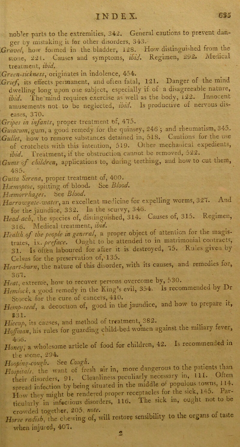 Hotter parts to the extremities, 342. General cautions to prevent dan- ger by mistaking it for other disorders, 343. .Cravel, how formed in the bladder, 128. How distinguished from the Slone, 221. Causes and symptoms, ibid. Regimen, 292. Medical treatment, ibid. Greensickness, originates in indolence, 454. .Grief, its effects permanent, and oflen fatal, 121. Danger of the mind dwelling long upon one subject, especially if of a disagreeable nature, ibid. The mind requires exercise as well as the body, i22. Innocent amusements not to be neglected, ibid. Is productive of nervous dis- eases, 370. .Gripes in infants, proper treatment of, 475. Guiacum, gum, a good remedy ior the quinsey, 246 , and rheumatism, 34o. .Gullet, how to remove substances detained in, 518. Cautions for the use of crotchets with this intention, 519. Other mechanical expedients, ibid. Treatment, if the obstruction cannot be removed, 522. : Gums of children, applications to, during teething, and how to cut them, 485. Gutta Serena, proper treatment of, 400. Heemoptoe, spitting of blood. See Blood. Haemorrhages. See Blood. Han'oicgate-watev, an excellent medicine for expelling worms, b2 (• And for the jaundice, 332. In the scurvy, 346. Head-ach, the species of, distinguished, 314. Causes of, 315. Regimen, 316. Medical treatment, ibid. Health of the people in general, a proper object of attention for the magis- trates, ix. preface. Ought to be attended to in matrimonial contracts, 31. Is often laboured for alter it is destroyed, i5. Rums given by Celsus for the preservation of, 135. Heart-burn, the nature of this disorder, with its causes, and remedies xoi, 367. Heat, extreme, how to recover persons overcome by, 530. Hemlock, a good remedy in the King’s evil, 354. Is recommended by Dr Storck for the cure of cancers, 410. Hemp-seed, a decoction of, good in the jaundice, and how to prepare it, £31. Hiccup, its causes, and method of treatment,^ 382. ..... f Hoffman, his rules for guarding child-bed women against the miliary fevei, Honey, a wholesome article of food for children, 42. Is recommended in tl e stone, 294. Hooping-cough. See Cough. Hospitals, the want of fresh air in, move dangerous to the patients than their disorders, 91. Cleanliness peculiarly necessary in, L1L. Often spread infection by being situated in the middle o+ populous towns, U4-. How they might be rendered proper receptacles for the sick i-‘o. ar- ticularly in infectious disorders, 116. The sick m, ought not to be crowded together, 205, note. p Horse radish, the chewing of, will restore sensibility to the organs of taste when injured, 407. 5