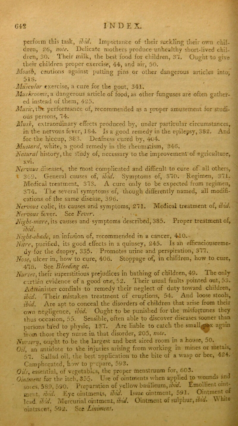 perform tills task, 'ibid. Importance of tlieir suckling tlieir own chil- dren, 26, note. Delicate mothers produce unhealthy short-lived chil- dren, 30. Their milk, the best food for children, 37. Ought to give their children proper exercise, 44, and air, 50. Mouth, cautions against putting pins or other dangerous articles into, 513. Muscular exercise, a cure for the gout, 341. Mushrooms, a dangerous article of food, as other funguses are often gather- ed instead of them, 425. Music, tlte performance of, recommended as a proper amusement for studi- ous persons, 74. Musk, extraordinary effects produced by, under particular circumstances, in the nervous fever, 1 84. Is a good remedy in the epilepsy, 382. And for the hiccup, 383. Deafness cured by, 4o4. Mustard, white, a good remedy in the rheumatism, 346. Natural history, the study of, necessary to the improvement of agriculture, xvi. Nervous diseases, the most complicated and difficult to cure of all other, t 369. General causes of, ibid. Symptoms of, 370. Regimen, 371. Medical treatment, 373. A cure only to be expected from regimen, 374. The several symptoms of, though differently named, all modifi- cations of the same disease, 396. Nemous colic, its causes and symptoms, 271. Medical treatment of, Hid. Nervous fever. See Fever. Night-mare, its causes and symptoms described, 385. Proper treatment of, ibid. Nightshade, an infusion of, recommended in a cancer, 440. Nitre, purified, its good effects in a quinsey, 245. Is an efficaciousreme- dy for the dropsy, 335. Promotes urine and perspiration, 377. Nose, ulcer in, how to cure, 406. Stoppage of, in children, how to cure, 476. See Bleeding at. Nurses, their superstitious prejudices in bathing of children, 49. The only certain evidence of a good one, 52. Their usual faults pointed out, 53. Administer cordials to remedy their neglect of duty toward children, ibid. Their mistaken treatment of eruptions, 54. And loose stools, ibid. Are apt to conceal the disorders of children that arise from their own negligence, ibid. Ought to be punished for the misfortunes they thus occasion, 55. Sensible, often able to discover diseases sooner than persons bred to physic, 137. Are liable to catch the smallpox again from those they nurse in that disorder, 205, note. Nursery, ought to be the largest and best aired room in a house, 50. Oil, an antidote to the injuries arising from working in mines or metais, 57. Sallad oil, the best application to the bite ol a wasp or bee, 424. Camphorated, lnw to p-epare, 593. Oils, essential, of vegetables, the proper menstruum for, 603. Ointment for the itch, 355. Use of ointments when applied to wounds and so; es. 589, 590. Preparation of yellow basilicum,ibid. Emollient oint- ment. ibid. Eye ointments, ibid. Issue ointment, 591. Ointment of lead ibid. Mercurial ointment, ibid. Ointment of sulphur, ilia. \\ hitc ointment, 592. See Liniment.