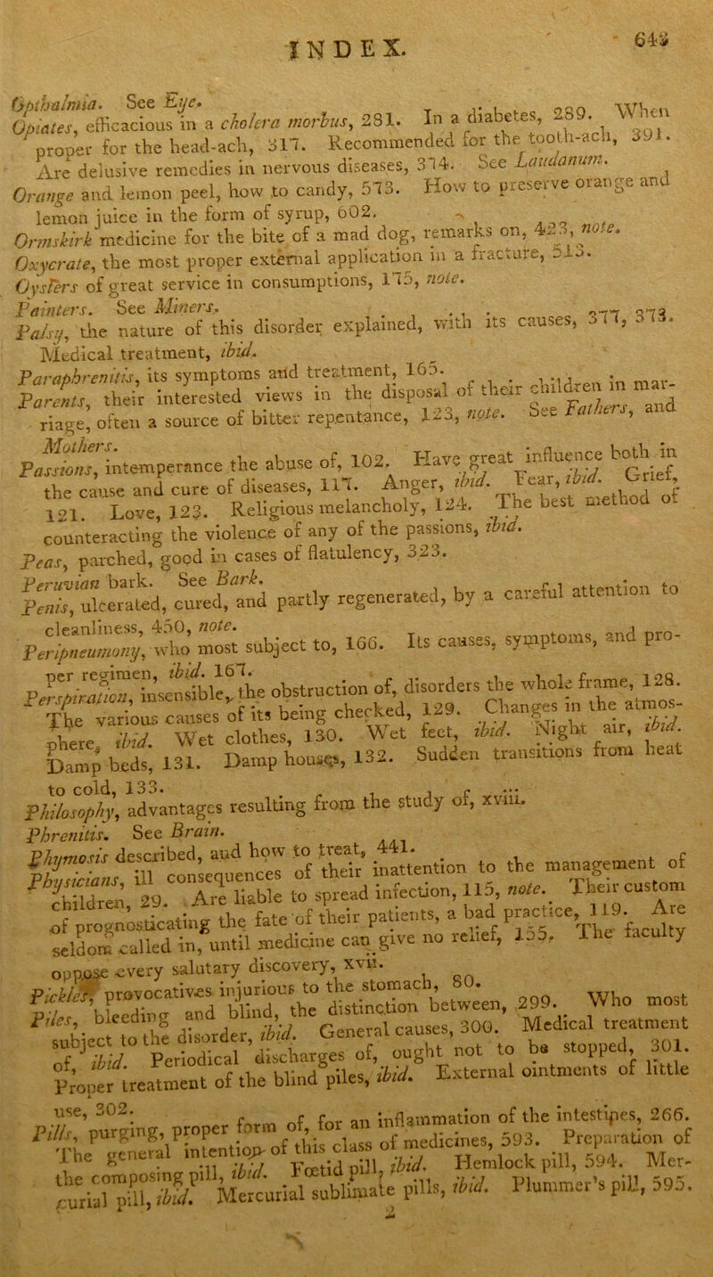 64* Opiates, efficacious m a cholera morbus, 281. In a diabetes, 289. \\' prope.- for the head-ach, 317. Recommended for the too h-ach, 391. Are delusive remedies in nervous diseases, 3 i4. See Laudamm... Orange and lemon peel, how .to candy, 513. How to preserve orange and lemon juice in the form of syrup, 602. Ormskirk medicine for the bite of a mad dog, remarks on, 4io, « Oxycrate, the most proper external application m a fracture, ecu. Oysters of great service in consumptions, 115, note. Painters. See Miners. _ . . . 07*7 073 Palsy, tiie nature of this disorder explained, with its causes, Medical treatment, ibid. Paraphrenitis, its symptoms and treatment, I60. in mar. Parents, their interested views m the disposal 01 the»r - ', d riage* often a source of bitter repentance, 123, note. See Fathers, ana PflS>temperance the abuse of, 102 Have great Influence both in Ihe cause and cure of diseases, 117. Anger, ibid. Fear, ibid. C net 121 Love, 123. Religious melancholy, 124. The best method of counteracting the violence of any of the passions, ibid. Teas, parched, good in cases of flatulency, o2:>. P«r, ulcerated, cm^and partly regenerated, by a careful attention to FerP^mmny, who’ rnoit subject to, 166. Its causes, symptoms, and pro- ft & ZT SfcE Z* S^eif IS £ & to cold, 133. „ , i c Philosophy, advantages resulting from the study or, xvm. Pbrenitis. See Brain. on to the management of Sr«, 29. Are liable to spread infection, IIP, Theircus om of prognosticating the fate of their patients, a bad P«ct.ce, 1 11 . A seldom called in, until medicine can give no relief, loo, 1 ‘‘>cu ty oppose every salutary discovery, xvn. P'rbl/r nrovocatives injurious to the stomach, b0. ptf bleXg and blind, the distinction between, 299. Who mos subiec to the disorder, ibid. General causes, 300, Medical treatment Jja periodical discharges of, ought not to be stopped 301. piper treatment of the blind piles, ibid. External ointments of little use, 302. inflammation of the intestines, 266. Pilh, purgmg proper form of. for an ,Preparation of The general mienttopof tin HeJllock plU, 5k Mer- Mercurial sublimate pills, ibid. Plummer’s pill, 595.