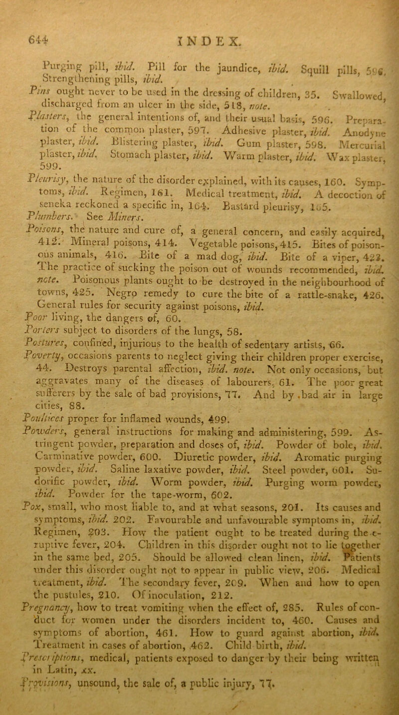 Purging pill, ibid. Pill for the jaundice, ibid. Squill pills, 5f w. Strengthening pills, ibid. Pins ought never to be used in the dressing of children, 35. Swallowed discharged from an ulcer in the side, 5L8, note. plasters, the general intentions of, and their usual basis, 596. Prepara- bon of the common plaster, 597. Adhesive plaster, ibid. Anodyne plaster, ibid. Blistering plaster, ibid. Gum plaster, 598. Mercurial plastei, ibid. Stomach plaster, ibid. Warm plaster, ibid. Wax piaster 599. Pleurisy, the nature of the disorder explained, with its causes, 160. Symp- toms, ibid. Regimen, 161. Medical treatment, ibid. A decoction of seneka reckoned a specific in, 104. Bastard pleurisy, lo5. Plumbers. See Miners. Poisons, the nature and cure of, a general concern, and easily acquired, 4 lJ. Mineral poisons, 414. Vegetable poisons, 415. Bites of poison- ous animals, 416. Bite of a mad dog, ibid. Bite of a viper, 422. 1 he practice of sucking the poison out of wounds recommended, ibid, note. Poisonous plants ought to be destroyed in the neighbourhood of towns, 425. Negro remedy to cure the bite of a rattle-snake, 426. General rules for security against poisons, ibid. Poor living, the dangers of, 60. Porters subject to disorders of the lungs, 58. Postures, copfincd, injurious to the health of sedentary artists, 66. Poverty, occasions parents to neglect giving their children proper exercise, 44. Destroys parental affection, ibid. note. Not only occasions, but aggravates many of the diseases of labourers, 61. The poor great sufferers by the sale of bad provisions, 77. And by .bad air in large cities, 88. Poultices proper for inflamed wounds, 499. Powders, general instructions for making and administering, 599. As- tringent powder, preparation and doses of, ibid. Powder of bole, ibid. Carminative powder, 600. Diuretic powder, ibid. Aromatic purging powder, ibid. Saline laxative powder, ibid. Steel powder, 601. Su- dorific powder, ibid. Worm powder, ibid. Purging worm powder, ibid. Powder for the tape-wrorm, 602. Pox, small, who most liable to, and at what seasons, 201. Its causes and symptoms, ibid. 202. Favourable and unfavourable symptoms in, ibid. Regimen, 203. How the patient ought to be treated during the e- xuptive fever, 204. Children in this disorder ought not to lie together in the same bed, 205. Should be allowed clean linen, ibid. Patients under this disorder ought not to appear in public view, 206. Medical treatment, ibid. The secondary fever, 209. When and how to open the pustules, .210. Of inoculation, 212. Pregnancy, how to treat vomiting when the effect of, 2S5. Rules of con- duct for women under the disorders incident to, 460. Causes and symptoms of abortion, 461. How to guard against abortion, ibid. Treatment in cases of abortion, .462. Child birth, ibid. prescriptions, medical, patients exposed to danger by their being written in Latin, xx. provisions, unsound, the sale of, a public injury, 71*