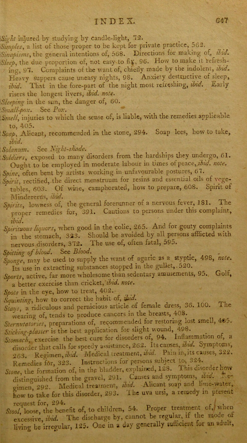 S.'VZ’/ injured by studying by candle-light, 72. 'Sinipies, a list of those proper to be kept for private practice, 56 2. 'Sinapisms, the general intentions of, 568. Directions for making of, ibid. Sleep, the due proportion of, not easy to fi£. 96. How to make it reirfesh- ing, 97. Complaints of the want of, chiefly made by the indolent, ibid. Heavy suppers cause uneasy nights, 98. Anxiety destructive of sleep, ibid. That in the fore-part of the night most refreshing, ibid. Early risers the longest livers, ibid. note. ■Sleeping in the sun, the danger of, 60. Small~po:c. See Pox. \ Smell, injuries to which the sense of, is liable, with the remedies applicable to, 405. Soap, Alicant, recommended in the stone, 294. Soap lees, howto take, ibid. Solatium. See Nightshade. Soldiers, exposed to many disorders from the hardships they undergo, 61. Ought to be employed in moderate labour in tunes of peace, ibid. note. Spine, often bent by artists working in unfavourable postures, 67. Spirit, rectified,,the direct menstruum for resins and essential oils of vege- tables, 603. Of wine, camphorated, how to prepare, 608. Spirit of MindererU's, ibid. Spirits, lowness of, the general forerunner of a nervous fever, 3 81. The proper remedies for, 391. Cautions to persons under this complaint, ibid. Spirituous liquors, when good in the colic, 265. And for gouty complaints in the stomach, 323.' Should be avoided by all persons afflicted with nervous disorders, 372. I he use of, often fatal, 595. Spitting of blood. See Blood. Sponge’ may be used to supply the want of agaric as a styptic, 498, note. Its use in extracting substances stopped in the gullet,.520. Sports, active, far more wholesome than sedentary amusements, 95., Golf, a better exercise than cricket, ibid. note. Spots in the eye, how to treat, 402.- Squinting, how to correct the habit of, ibid. Stays, a ridiculous and pernicious article of female dress, 36. 100. i he wearing of, tends to produce cancers in the breasts, 408. Sternutatories, preparations of, recommended for restoring lost smell, 40:.u Sticking-plaster is the best application for slight wound, 498. Stomach exercise the best cure for disorders of, 94. Inflammation of, a disorder that calls for speedy assistance, 262. Its causes, ibid. Symptoms, 263. Regimen, ibid. Medical treatment, ibid. Pain in, its causes, 322. Remedies for, 323. Instructions for persons subject to, 324. Stone, the formation of, in tlm bladder, explained, 128. This disorder how distinguished from the gravel, 291. Causes and symptoms, ibid. ,,e- gimen 292. Medical treatment, ibid. Alicant soap and lime-water, howto take for this disorder, 293. ihe uva ursi, a remedy in plesent request for, 294. f , , loose, the benefit of, to children, 54. Proper treatment of,* when excessive, ibid. The discharge by, cannot be regular, if the mode of living be irregular, 125. One in a day generally sufficient for an adult.