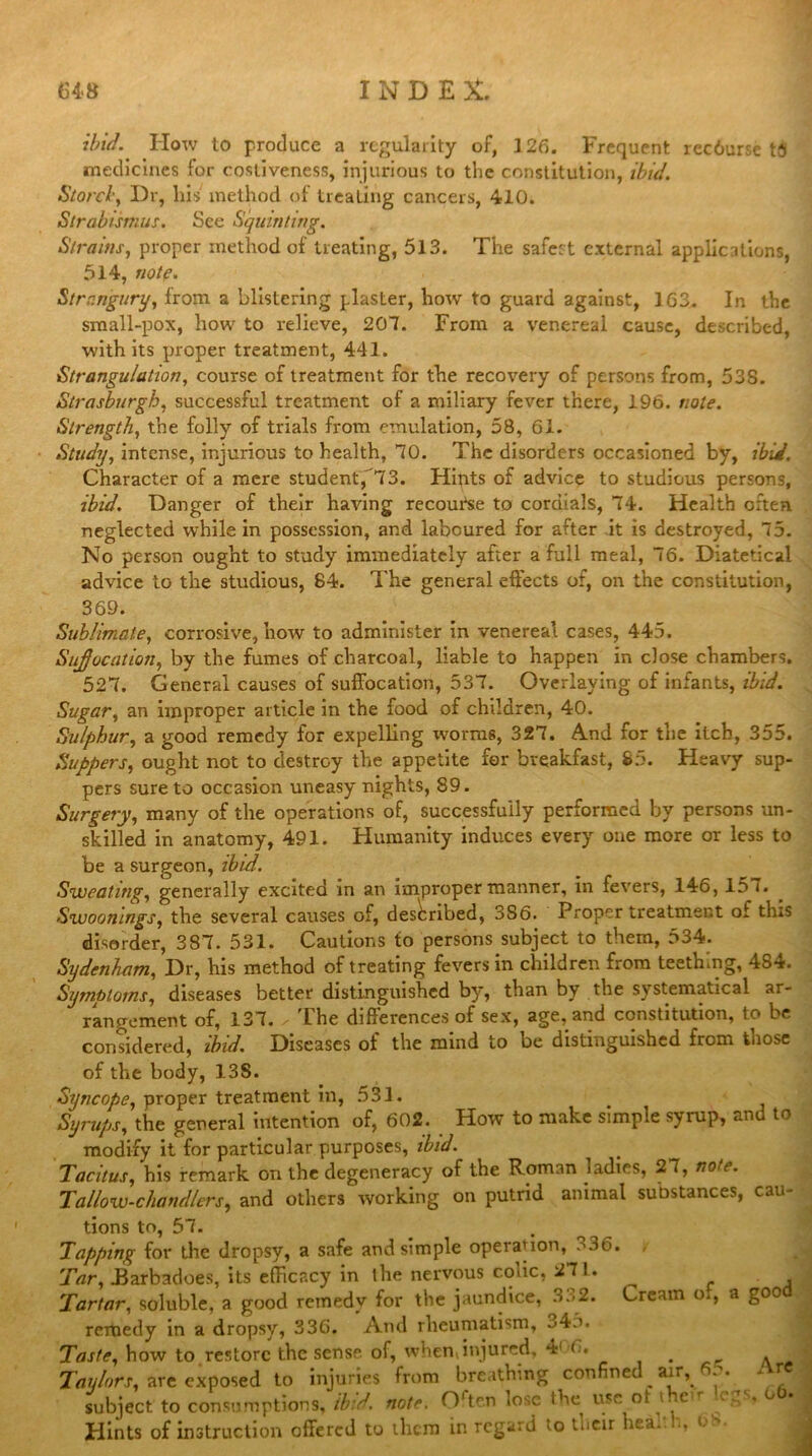 ibid. How to produce a regularity of, 126. Frequent recdurse t3 medicines for costiveness, injurious to the constitution, ibid. Storcl, Dr, his method of treating cancers, 410. Strabismus. See Squinting. Strains, proper method of treating, 513. The safest external applications, 514, note. Strangury, from a blistering plaster, how to guard against, 1G3. In the small-pox, how to relieve, 207. From a venereal cause, described, with its proper treatment, 441. Strangulation, course of treatment for the recovery of persons from, 53S. Strasburgh, successful treatment of a miliary fever there, 196. note. Strength, the folly of trials from emulation, 58, 61. Study, intense, injurious to health, 70. The disorders occasioned by, ibid. Character of a mere student, 73. Hints of advice to studious persons, ibid. Danger of their having recourse to cordials, 74. Health often neglected while in possession, and laboured for after it is destroyed, 75. No person ought to study immediately after a full meal, 76. Diatetical advice to the studious, 84. The general effects of, on the constitution, 369. Sublimate, corrosive, how to administer in venereal cases, 445. Sujjocation, by the fumes of charcoal, liable to happen in close chambers. 527. General causes of suffocation, 537. Overlaying of infants, ibid. Sugar, an improper article in the food of children, 40. Sulphur, a good remedy for expelling worms, 327. And for the itch, 355. Suppers, ought not to destroy the appetite for breakfast, 85. Heavy sup- pers sure to occasion uneasy nights, 89. Surgery, many of the operations of, successfully performed by persons un- skilled in anatomy, 491. Humanity induces every one more or less to be a surgeon, ibid. Sweating, generally excited in an improper manner, in fevers, 146, 15 7. Swoonings, the several causes of, described, 3S6. Proper treatment of tins disorder, 387. 531. Cautions to persons subject to them, 534. Sydenham, Dr, his method of treating fevers in children from teething, 484. Symptoms, diseases better distinguished by, than by the systematical ar- rangement of, 137. . The differences of sex, age, and constitution, to be considered, ibid. Diseases of the mind to be distinguished from those of the body, 138. Syncope, proper treatment m, 531. Syrups, the general intention of, 602. How to make simple syrup, and to modify it for particular purposes, ibid. Tacitus, his remark on the degeneracy of the Roman ladies, 27, note. Tallow-chandlers, and others working on putrid animal substances, cau- tions to, 57. Tapping for the dropsy, a safe and simple operation, 336. / Tar, .Barbadoes, its efficacy in the nervous colic, 27!. Tartar, soluble, a good remedy for the jaundice, 332. Cream o., a good remedy in a dropsy, 336. And rheumatism, ^45. Taste, how to restore the sense of, when, injured, 4' 6 Taylors, are exposed to injuries from breathing confined air, 6 ,. ansumptions, ibid. note. Ortc.n lose the use ot i. c r ° * j subject to consume — Hints of instruction offered to them in regard to tueir heal. >-