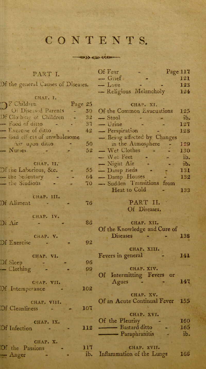 » «»> •*<***»— PART I. Df the general Causes of Diseases. • 1 ^ • CHAF. i. DF Children Page 25 0;: Dise-.s-d Parents - 30 )1 Clo'hinj: o! Children - 32 — Food of ditto - - 31 — Exerc’se of ditto - 42 — Cad eif cts of unwholesome vir upon ditto - 50 Nurses - - 52 CHAP. TI. Df i;lie Laborious, &c. - 55 — the Sedentary - - 64 — the Studious - - 10 CHAP. HI. Df Aliment - - 16 CHAP. IV. Dr Air - - S6 CHAP. V. Df Exercise - - 92 CHAP. VI. Df Sleep 96 — Clothing - - 99 \ ' CHAP. VII. Df Intemperance - 102 CHAP. VIII. Df Cleanliness - - 101 CHAP. IX. Df Infection - - 112 CHAP. X. Of the Passions - HI «— Anger - - ib. Of Fear - Page 111 — Grief - 121 — Love - - 123 — Religious Melancholy 124 CHAP. XI. Of the Common Evacuations 125 — Stool - - ib. — Urine - - 121 — Perspiration - 128 — Being affected by Changes in the Atmosphere - ]29 — Wet Clothes - f 130 — W et Feet - - ib. — Night Air - ib. — Damp Eeds - - 131 — Damp Houses - 132 — Sudden Transitions from Heat to Cold - 133 PART II. Of Diseases. CHAP. XII. Of the Knowledge and Cure of Diseases - - 138 CHAP. XIII. Fevers in general - 141 CHAP. XIV. Of Intermitting Fevers or Agues - - 141 CHAP. XV. Of an Acute Continual Fever 155 \ CHAP. XVI. Of the Pleurisy - 160 . Bastard ditto - 165 ■ ■ ■ —» Paraphranitis - ib. CHAP. XVII. Inflammation of the Lungs 166