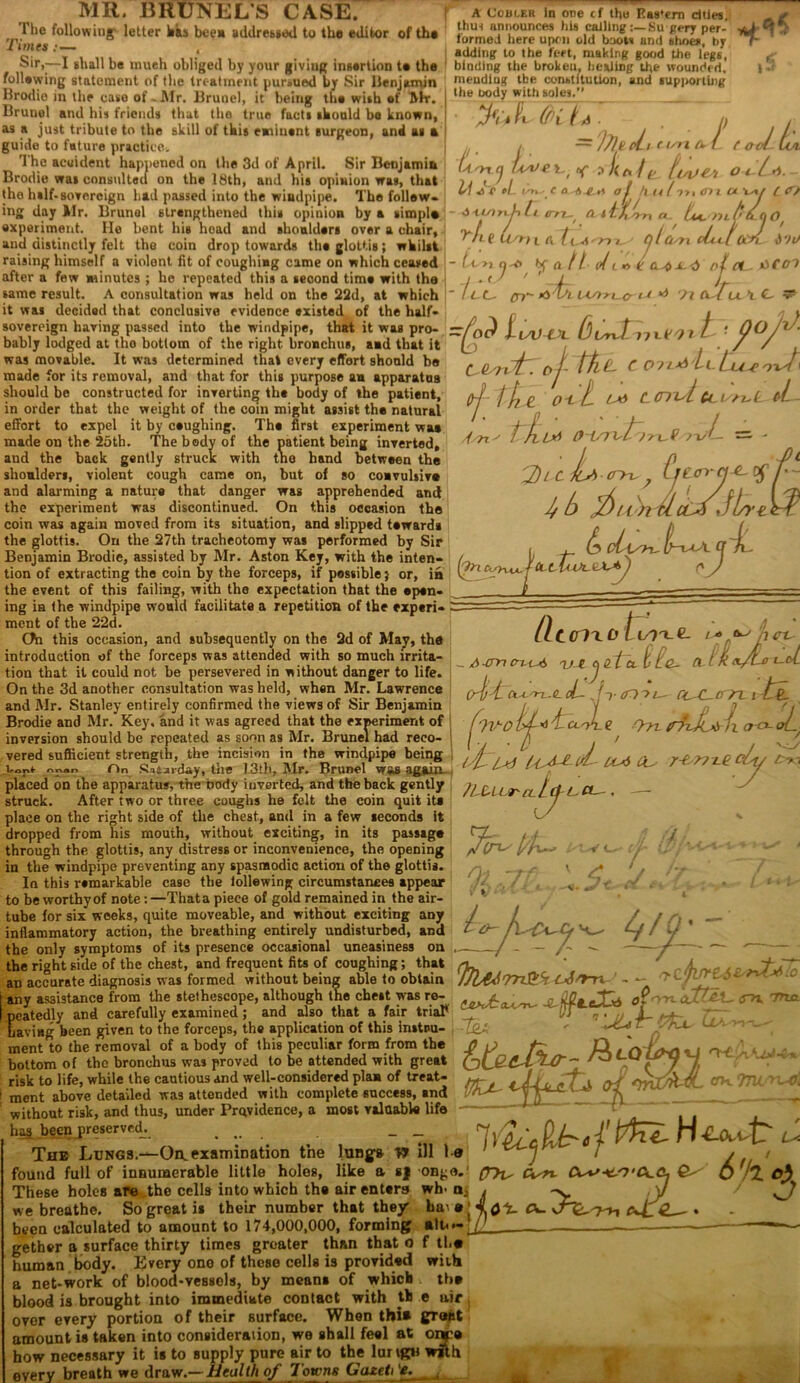 MR. BRUNELS CASE. The following' letter has bee* addressed to tho editor of th* A C0111.ER in one if the I?as*ern cities, 'Times : — mendiug tbe constitution, the body with soles. and supj>ortU)g (fi ![ A — 'l7lt t un a- Jties, thus announces his calling Su gery per- ijf ^ formed here upon old boots and shoes, by r c; . \ hi. . . . ,i adding to the feet, making good the legs, g Mr,-—l shall be much obliged by your giviug insertion te the binding the brokeu, healing the wounded. l following statement of the treatment pursued by Sir Benjamin Hrodio in the case of .Air. Brunei, it being the wish of Air. Brunei and his friends that the true facts should be known, as a just tribute to the skill of this eminent surgeon, and as a guide to future practice. j u. /. ™ ///< The accident happened on the 3d of April. Sir Benjamib lA.'yxq U/of /< Brodie was consulted on the 18th, and his opinion was, that the half-sovereign had passed into the windpipe. The follow- ing day Air. Brunei strengthened this opinion by a simple - Anw experiment. Ho bent his head and shoulders over a chair, and distinctly felt the coin drop towards the glottis; whilst raising himself a violent fit of coughing came on which ceased after a few minutes ; he repeated this a second time with the same result. A consultation was held on the 22d, at which it was decided that conclusive evidence existed of the half- into the windpipe, that .L t t ooL tin o i t*. - - tt >i ci -V> 7 *f- - Ice. or :< Kc> f Itsve.’i C a -A aj h.141171 <n i C* \y\f l r/ itfL*. U nt (*• U (i 0/ olCcsn cLJOOn. \S't bf a. 11- oli *> ic^c-d •O t*i WS>rL.cr Cl -to ceoi sovereign having passed into the windpipe, that it was pro- bably lodged at tho bottom of the right bronchus, and that it was movable. It was determined that every effort should he made for its removal, and that for this purpose a* apparatus should be constructed for inverting the body of the patient, in order that the weight of the coin might assist the natural effort to expel it by ceughing. The first experiment wa* made on the 25th. The body of the patient being inverted, and the back gently struck with the hand between the shoulders, violent cough came on, but of so convulsive and alarming a nature that danger was apprehended and the experiment was discontinued. On this occasion the coin was again moved from its situation, and slipped tewarda the glottis. On the 27th tracheotomy was performed by Sir Benjamin Brodie, assisted by Air. Aston Key, with the inten- tion of extracting the coin by the forceps, if possible) or, in the event of this failing, with the expectation that the open- ing in the windpipe would facilitate a repetition of the experi- ment of the 22d. Chi this occasion, and subsequently on the 2d of May, the introduction of the forceps was attended with so much irrita- tion that it could not be persevered in without danger to life. On the 3d another consultation was held, when Air. Lawrence and Air. Stanley entirely confirmed the views of Sir Benjamin Brodie and Air. Key, and it was agreed that the experiment of inversion should be repeated as soon as Air. Brunei had reco- vered sufficient strength, the incision in the windpipe being ^r»r> On Saturday, the 13th, Air. Brunei vras again placed on the apparatus, the nody inverted, and the back gently struck. After two or three coughs he felt the coin quit ita place on the right side of the chest, and in a few seconds it dropped from his mouth, without exciting, in its passage through the glottis, any distress or inconvenience, the opening in the windpipe preventing any spasmodic action of the glottis. In this remarkable case the lollewing circumstances appear to be worthy of note:—Thata piece of gold remained in the air- tube for six weeks, quite moveable, and without exciting any inflammatory action, the breathing entirely undisturbed, and the only symptoms of its presence occasional uneasiness on the right side of the chest, and frequent fits of coughing; that an accurate diagnosis was formed without being able to obtain any assistance from the stethoscope, although the chest was re- peatedly and carefully examined; and also that a fair trial* having been given to the forceps, the application of this instru- ment to the removal of a body of this peculiar form from the bottom of the bronchus was risk to life, while the cautious ment above detailed was attended with complete success, and without risk, and thus, under Providence, a most valuable life has been preserved. .... _ _ The Lungs.—On. examination the luBgs W ill 1 found full of innumerable little holes, like a sj ong These holes are ,the cells into which the air enters wh- we breathe. So great is their number that they” been calculated to amount to 174,000,000, forming gether a surface thirty times greater than that o human body. Every one of these cells is provided a net-work of blood-vessels, by means of which blood is brought into immediate contact with t,h over every portion of their surface. When thia amount is taken into consideration, we shall feel at __ how necessary it is to supply pure air to the lur tgu with every breath we draw.— Health of Towns GazetTe, isi ?\h u (r. rLe Lm i a ■nj ct n u >l e. ^ bcrxH-itx.fiOr t pOjJ- GQ^tiyfr. oj- cc>Tt-**/LcLcc£‘rxst\ o-t t ert C- del M— t JlL*i ” • 3'i-c L ■ CTtn. .6 Car i/b T-n' ifn ClcIwl. pCtHtn. Cf jL tltClXOt - A cm cn. l-A T^-e j nt a. t LQ- Crit ct-t'JT-C. cL- „ (f (Die fTl^O l>f * H cx-rc £ ■Tn- ■1 J 1 isf 1*1 u* CU JiblUr- cl l Cf U Ct- , — cc u r* ** jl Jljur Pc-C-crm tl X l o-cx-i r-b?7T-e cLy cto fl Ot 7 t o- jx^cy ^ f it * 'TTUXttl^ Lj'm ’ - - rcfirrtsvrxt^-o (uUcl^ jl of™ ^ '7nxL dy of this peculiar form from the 0 o f~r O . i proved to be attended with great o 7 (T>U (v«- C- 6'h. O'C a- 7>i cA. 2^ . ctk TnL'rcd, ha alt< f lb* with the e air groat onco ■Mi Mt-