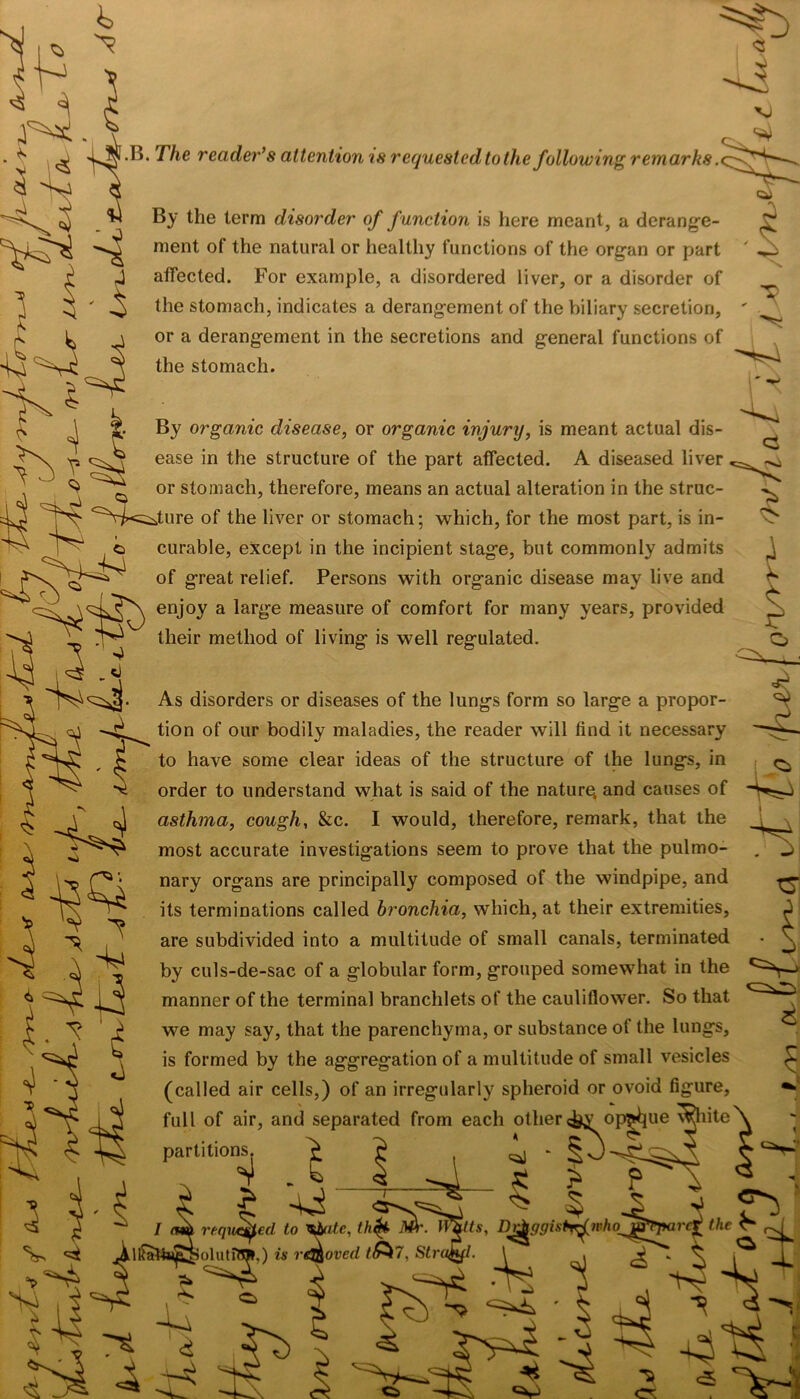 >. The reader’s attention is requested to the following remarks .<. By the term disorder of function is here meant, a derange- ment of the natural or healthy functions of the organ or part affected. For example, a disordered liver, or a disorder of the stomach, indicates a derangement of the biliary secretion, or a derangement in the secretions and general functions of the stomach. By organic disease, or organic injury, is meant actual dis- ease in the structure of the part affected. A diseased liver or stomach, therefore, means an actual alteration in the struc- ture of the liver or stomach; which, for the most part, is in- curable, except in the incipient stage, but commonly admits of great relief. Persons with organic disease may live and enjoy a large measure of comfort for many years, provided their method of living is well regulated. ci '■vj As disorders or diseases of the lungs form so large a propor- ^ tion of our bodily maladies, the reader will find it necessary to have some clear ideas of the structure of the lungs, in order to understand what is said of the nature, and causes of asthma, cough, &c. I would, therefore, remark, that the n\ most accurate investigations seem to prove that the pulmo nary organs are principally composed of the windpipe, and its terminations called bronchia, which, at their extremities, are subdivided into a multitude of small canals, terminated by culs-de-sac of a globular form, grouped somewhat in the manner of the terminal branchlets of the cauliflower. So that we may say, that the parenchyma, or substance of the lungs, is formed by the aggregation of a multitude of small vesicles (called air cells,) of an irregularly spheroid or ovoid figure, full of air, and separated from each other <^yop|^ue white partitions. > ? ^ ^ i g > p ^ $ ^ 5 -2 requeued to *bute, th$t TVS*. IIJ/s, D^ggistyrjniho_j^Pparc^ the C* ^ 5 itts, D^ggistrftBhq^ejH kolutfm*,) is removed 7, Strahfl. \ . ^ ^ ^ ^ ^ d -