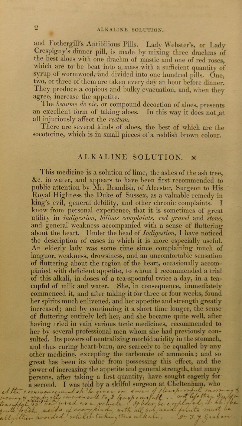 9 ALKALINE SOLUTION. ami Fothergill’s Antibilious Pills. Lady Webster’s, or Lady Crespigny’s dinner pill, is made by mixing three drachms of the best aloes with one drachm of mastic and one of red roses, which are to be beat into a mass with a sufficient quantity of syrup of wormwood, and divided into one hundred pills. One, two, or three of them are taken every day an hour before dinner. They produce a copious and bulky evacuation, and, when they agree, increase the appetite. The beaume de vie, or compound decoction of aloes, presents an excellent form of taking aloes. In this way it does not .at all injuriously affect the rectum. There are several kinds of aloes, the best of which are the socotorine, which is in small pieces of a reddish brown colour. ALKALINE SOLUTION, x This medicine is a solution of lime, the ashes of the ash tree, &c. in water, and appears to have been first recommended to public attention by Mr. Brandish, of Alcester, Surgeon to His Royal Highness the Duke of Sussex, as a valuable remedy in king’s evil, general debility, and other chronic complaints. I know from personal experience, that it is sometimes of great utility in indigestion, bilious complaints, red gravel and stone, and general weakness accompanied with a sense of fluttering about the heart. Under the head of Indigestion, I have noticed the description of cases in which it is more especially useful. An elderly lady was some time since complaining much of languor, weakness, drowsiness, and an uncomfortable sensation of fluttering about the region of the heart, occasionally accom- panied with deficient appetite, to whom I recommended a trial of this alkali, in doses of a tea-spoonful twice a day, in a tea- cupful of milk and water. She, in consequence, immediately commenced it, and after taking it for three or four weeks, found her spirits much enlivened, and her appetite and strength greatly increased; and by continuing it a short time longer, the sense of fluttering entirely left her, and she became quite well, after having tried in vain various tonic medicines, recommended to her by several professional men whom she had previously con- sulted. Its powers of neutralizing morbid acidity in the stomach, and thus curing heart-burn, are scarcely to be equalled by any other medicine, excepting the carbonate of ammonia; and so great has been its value from possessing this effect, and the power of increasing the appetite and general strength, that many persons, after taking a first quantity, have sought eagerly for a second. I was told by a skilful surgeon at Cheltenham, who