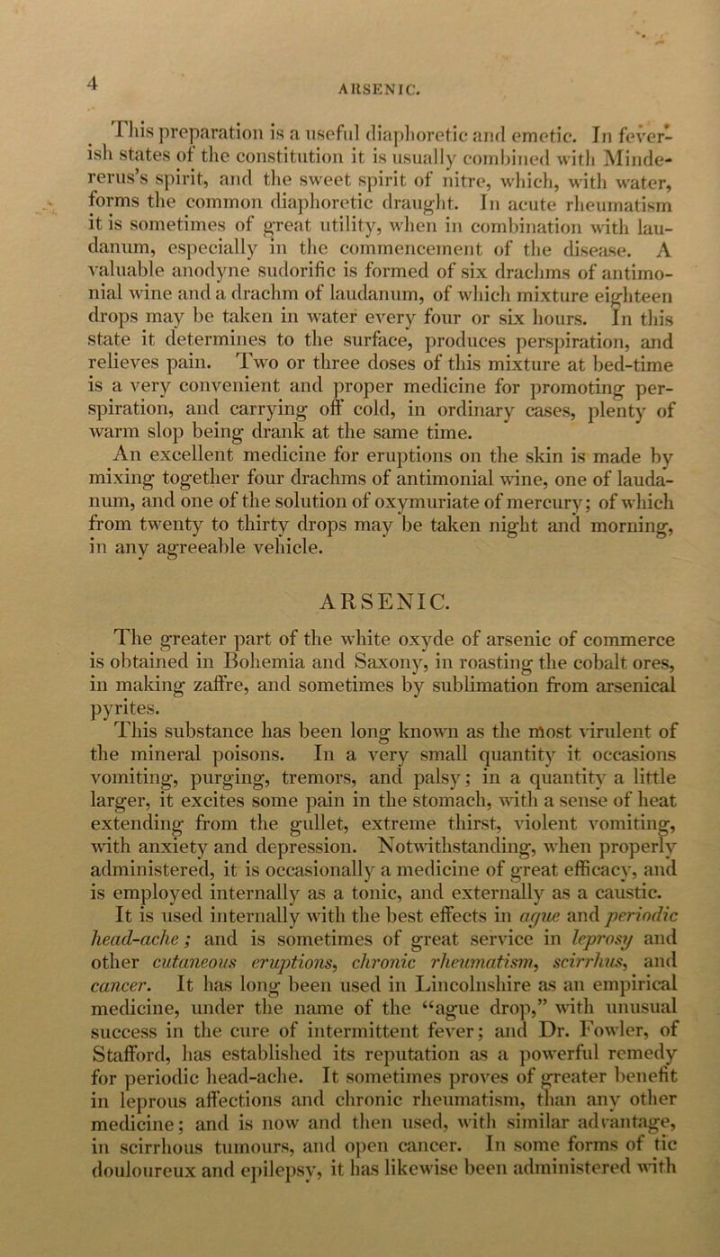 ARSENIC. This preparation is a useful diaphoretic and emetic. In fever- ish states of the constitution it is usually combined with Minde- rerus’s spirit, and the sweet spirit of nitre, which, with water, forms the common diaphoretic draught. In acute rheumatism it is sometimes of great utility, when in combination with lau- danum, especially in the commencement of the disease. A valuable anodyne sudorific is formed of six drachms of antimo- nial wine and a drachm of laudanum, of which mixture eighteen drops may be taken in water every four or six hours. In this state it determines to the surface, produces perspiration, and relieves pain. Two or three doses of this mixture at bed-time is a very convenient and proper medicine for promoting per- spiration, and carrying off cold, in ordinary cases, plenty of warm slop being drank at the same time. An excellent medicine for eruptions on the skin is made by mixing together four drachms of antimonial wane, one of lauda- num, and one of the solution of oxymuriate of mercury; of which from twenty to thirty drops may be taken night and morning, in any agreeable vehicle. ARSENIC. The greater part of the white oxyde of arsenic of commerce is obtained in Bohemia and Saxony, in roasting the cobalt ores, in making zaffre, and sometimes by sublimation from arsenical pyrites. This substance has been long known as the most virulent of the mineral poisons. In a very small quantity it occasions vomiting, purging, tremors, and palsy; in a quantity a little larger, it excites some pain in the stomach, with a sense of heat extending from the gullet, extreme thirst, violent vomiting, with anxiety and depression. Notwithstanding, when properly administered, it is occasionally a medicine of great efficacy, and is employed internally as a tonic, and externally as a caustic. It is used internally with the best effects in ague and periodic head-ache; and is sometimes of great service in leprosy and other cutaneous eruptions, chronic rheumatism, scirrhus, and cancer. It has long been used in Lincolnshire as an empirical medicine, under the name of the “ague drop,” with unusual success in the cure of intermittent fever; and Dr. Fowler, of Stafford, has established its reputation as a powerful remedy for periodic head-ache. It sometimes proves of greater benefit in leprous affections and chronic rheumatism, than any other medicine; and is now and then used, with similar advantage, in scirrhous tumours, and open cancer. In some forms of tic douloureux and epilepsy, it has likewise been administered with