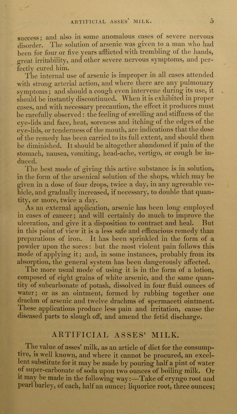 success; and also in some anomalous cases of severe nervous disorder. The solution of arsenic was given to a man who had been for four or live years afflicted with trembling of the hands, great irritability, and other severe nervous symptoms, and per- fectly cured him. The internal use of arsenic is improper in all cases attended with strong arterial action, and where there are any pulmonary symptoms; and should a cough even intervene during its use, it should be instantly discontinued. When it is exhibited in proper cases, and with necessary precaution, the effect it produces must be carefully observed: the feeling of swelling and stiffness of the eye-lids and face, heat, soreness and itching of the edges of the eye-lids, or tenderness of the mouth, are indications that the dose of the remedy has been carried to its full extent, and should then be diminished. It should be altogether abandoned if pain of the stomach, nausea, vomiting, head-ache, vertigo, or cough be in- duced. The best mode of giving this active substance is in solution, in the form of the arsenical solution of the shops, which may be given in a dose of four drops, twice a day, in any agreeable ve- hicle, and gradually increased, if necessary, to double that quan- tity, or more, twice a day. As an external application, arsenic has been long employed in cases of cancer; and will certainly do much to improve the ulceration, and give it a disposition to contract and heal. But in this point of view it is a less safe and efficacious remedy than preparations of iron. It has been sprinkled in the form of a powder upon the sores: but the most violent pain follows this mode of applying it; and, in some instances, probably from its absorption, the general system has been dangerously affected. The more usual mode of using it is in the form of a lotion, composed of eight grains of white arsenic, and the same quan- tity of subcarbonate of potash, dissolved in four fluid ounces of water; or as an ointment, formed by rubbing together one drachm of arsenic and twelve drachms of spermaceti ointment. These applications produce less pain and irritation, cause the diseased parts to slough off, and amend the fetid discharge. ARTIFICIAL ASSES’ MILK. The value of asses’ milk, as an article of diet for the consump- tive, is well known, and where it cannot be procured, an excel- lent substitute for it may be made by pouring half a pint of water of super-carbonate of soda upon two ounces of boiling milk. Or it may be made in the following way:—Take of eryngo root and pearl barley, of each, half an ounce; liquorice root, three ounces;