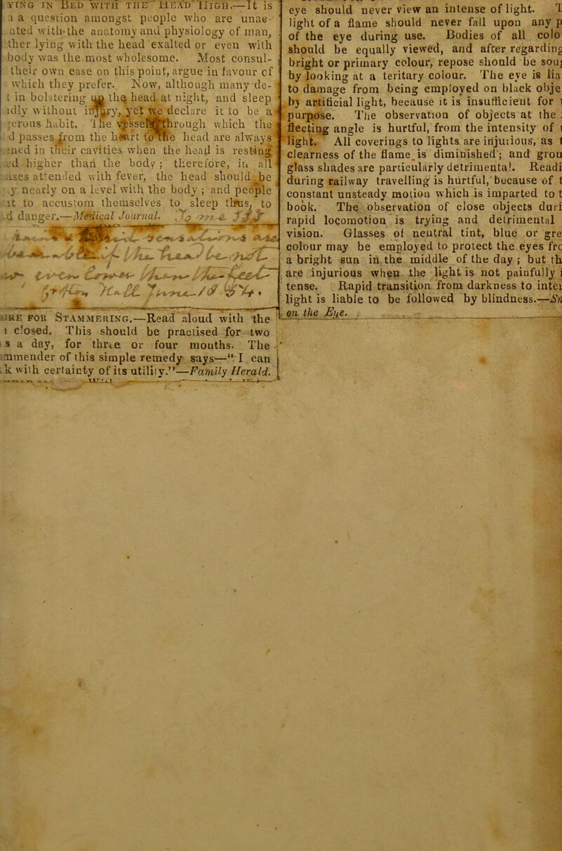 1 a question amongst people who are unae- nted with-the anatomy and physiology of man, ther lying with the head exalted or even with body was the.most wholesome. Most consul- their own ease on this point, argue in favour of which they prefer. ISIow, although many de- t in bolstering thq head at night, and sleep idly without ir^y, yet wodeclare it to be ai ;erous habit. 'Ihe vfsseh^t'hrough which the d passes|rom the h«irt to me head are always med in their cavities when the head is resting :d higher than the body ; therefore, in all uses attended with fever, the head should Joe y nearly on a level with the body ; and people it to accustom themselves to sleep thus, to •d danger.—Medical Journal. 'T? Tru e. J.-fifr iln \0t > ' d.iwt-Afi ■ JRE Fon Stammering.—Read aloud with the i closed. This should be practised for two s a day, for thrte or four months. The mmender of this simple remedy says—“ I can . k with certainty of its utiliiy.”—Family Herald. •«-. »> . -ULixJ ' — •- ■ - ' i-.. * . • 1 eye should never view an intense of light. I light of a flame should never fall upon any p of the eye during use. Bodies of all colo should be equally viewed, and after regarding bright or primary colour, repose should be sou; by looking at a teritary colour. The eye is lia to damage from being employed on black obje by artificial light, because it is insufficient for i purpose. 'The observation of objects at the fleeting angle is hurtful, from the intensity of i light. All coverings to lights are injurious, as I clearness of the flame.is diminished; and grou glass shades are particularly detrimental. Readi during railway travelling is hurtful, because of t constant unsteady motion w hich is imparted to t book. The observation of close objects duri rapid locomotion is trying and detrimental vision. Glasses of neutral tint, blue or gre colour may be employed to protect the eyes fre a bright sun in the middle of the day ; but th are injurious when the light is not painfully i tense. Rapid transition from darkness to intei light is liable to be followed by blindness.—Sn on the Eite. . '