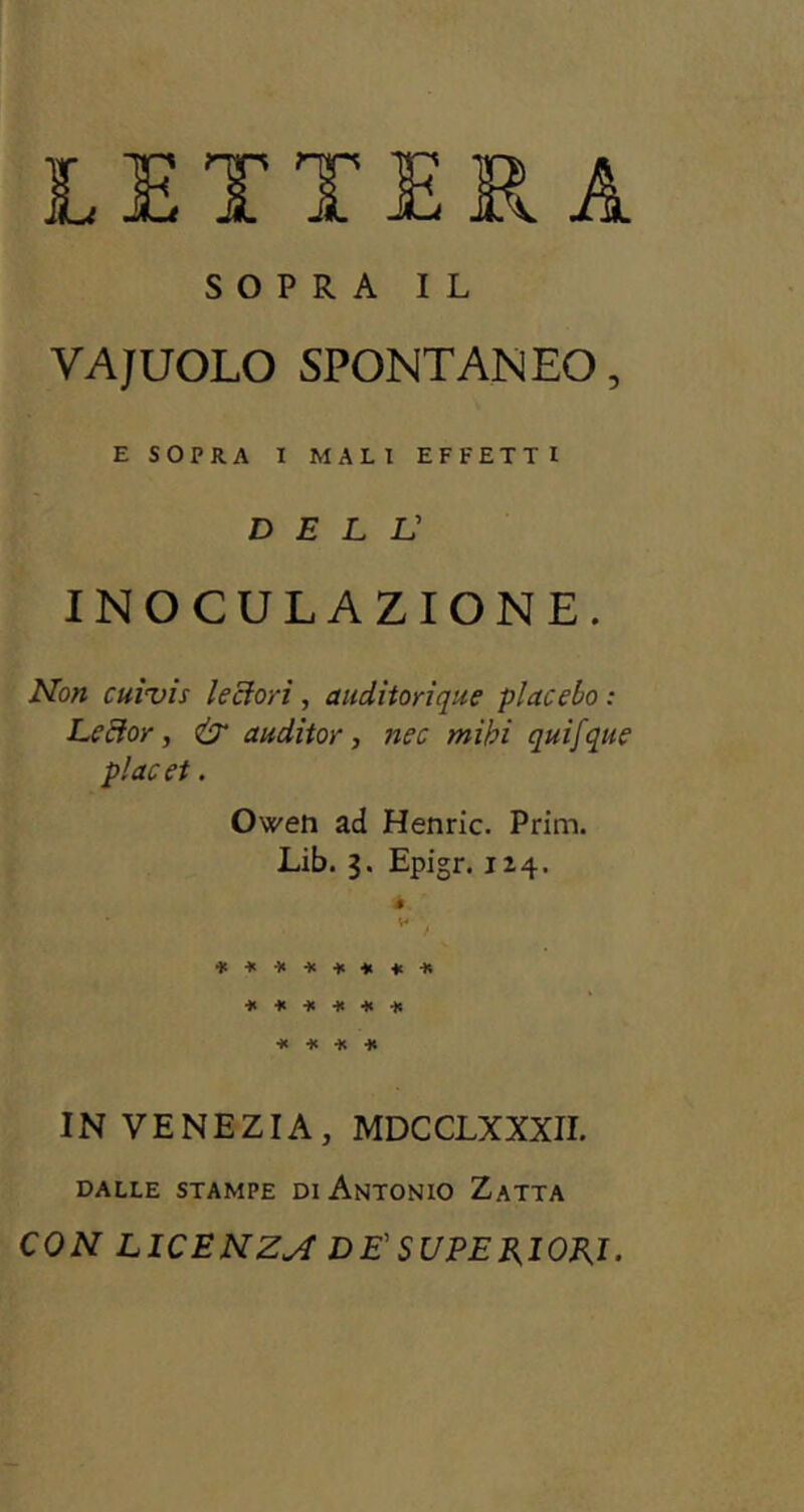 LETTERA SOPRA IL VAJUOLO SPONTANEO, E SOPRA I MALI EFFETTI dell: INOCULAZIONE. Non cuivis leciori, auditorique piacelo : Le et or, & auditor, nec mibi quifque placet. Owen ad Henric. Prim. Lib. 3. Epigr. 124. è v* ‘ ******** ****** * * * * IN VENEZIA, MDCCLXXXII. DALLE STAMPE DI ANTONIO ZaTTA CON LICENZA DE' SUPERIORI.