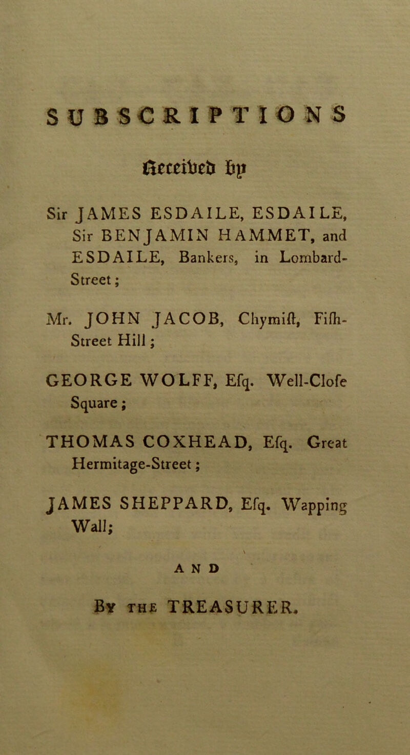 SUBSCRIPTIONS Ucceibeii ftp Sir JAMES ESDAILE, ESDAILE, Sir BENJAMIN HAMMET, and ESDAILE, Bankers, in Lornbard- Street; Mr. JOHN JACOB, Chymift, Fifh- Street Hill; GEORGE WOLFF, Efq. Well-Clofe Square; THOMAS COXHEAD, Efq. Great Hermitage-Street; JAMES SHEPPARD, Efq. Wapping Wall; \ A N 0 By the TREASURER.