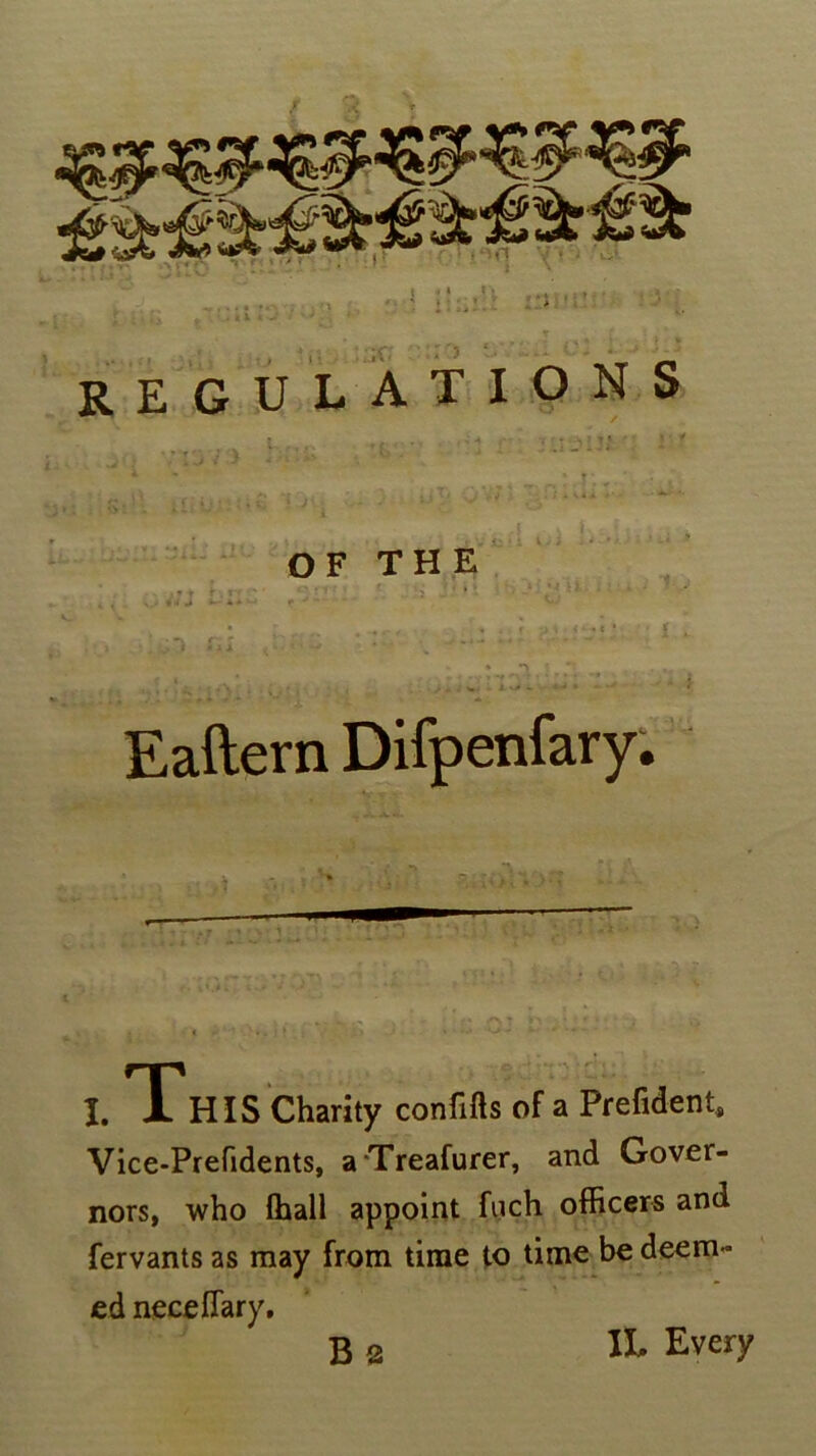 regulations OF THE Eaftern Difpenfary. i. This Charity confifts of a Prefident, Vice-Prefidents, aTreafurer, and Gover- nors, who ffiall appoint fuch officers and fervants as may from time to time be deem- ed necelTary. B 2 IL Every