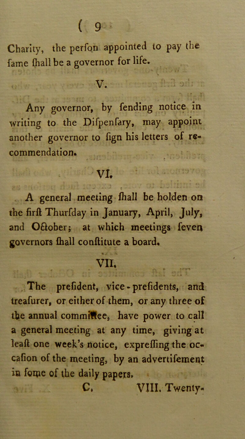 Charity, the perfon appointed to pay the fame (hall be a governor for life. V. Any governor, by fending notice in writing to the Difpenfary, may appoint another governor to fign his letters of re- commendation. - • - * - c x < - * VI. ■«' ■ ■ * ■ - V • -• t ■ * * - a • • * A general meeting fhall be holden on the firft Thurfday in January, April, July, and O&ober; at which meetings feven governors fhall conftitute a board. • / . - X VII. » • • r. r »»■ The prefident, vice - prefidents, and treafurer, or either of them, or any three of the annual committee, have power to call a general meeting at any time, giving at leaft one week’s notice, exprefling the oc« cafion of the meeting, by an advertifement in feme of the daily papers. C. VIII. Twenty.