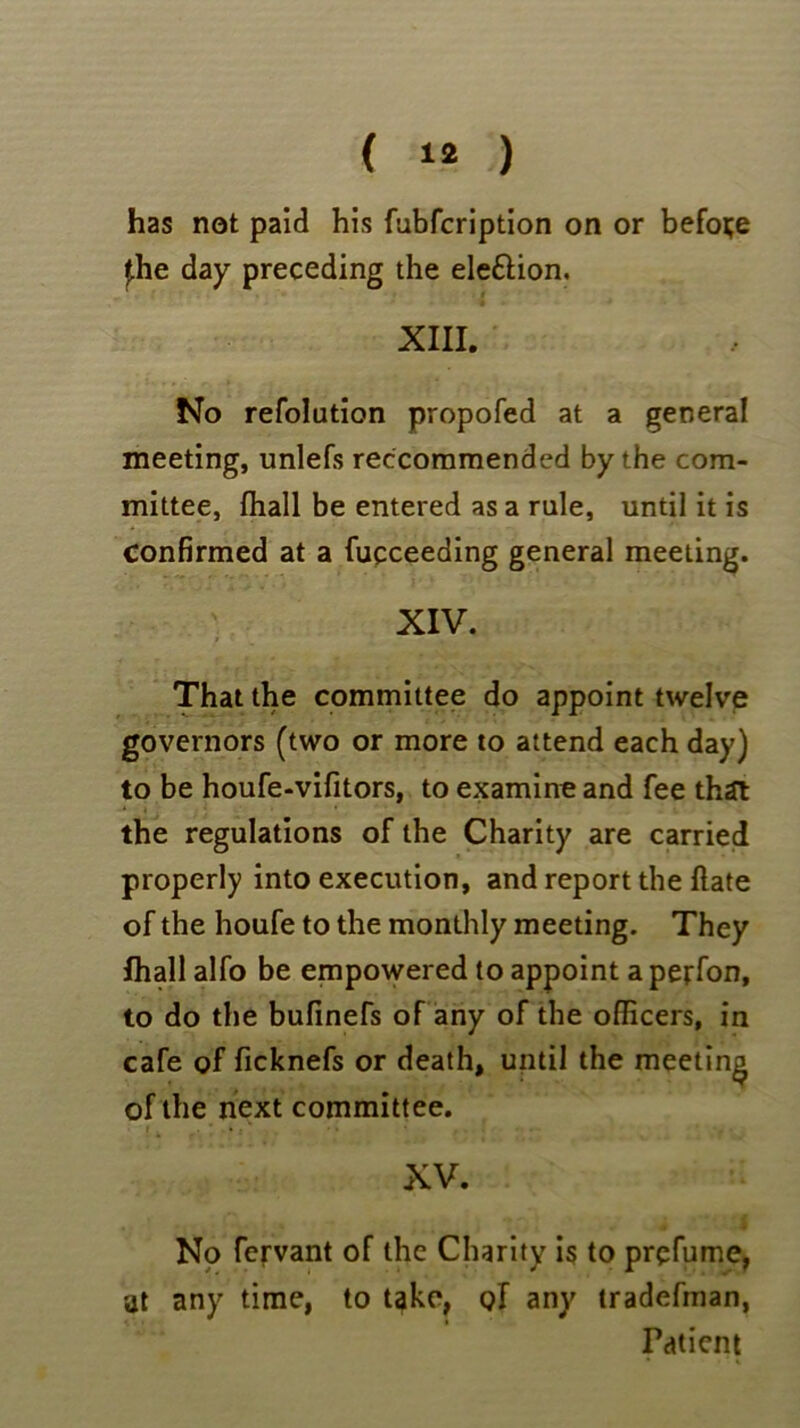 ( ) has not paid his fubfcription on or before J.he day preceding the ele&ion. XIII. No refolution propofed at a general meeting, unlefs reccommended by the com- mittee, (hall be entered as a rule, until it is Confirmed at a fucceeding general meeting. XIV. That the committee do appoint twelve governors (two or more to attend each day) to be houfe-vifitors, to examine and fee that the regulations of the Charity are carried properly into execution, and report the hate of the houfe to the monthly meeting. They Ihall alfo be empowered to appoint a perfon, to do the bufinefs of any of the officers, in cafe of ficknefs or death, until the meeting of the next committee. XV. No fervant of the Charity is to prefume, at any time, to t^ke, of any tradefman, Fdtient