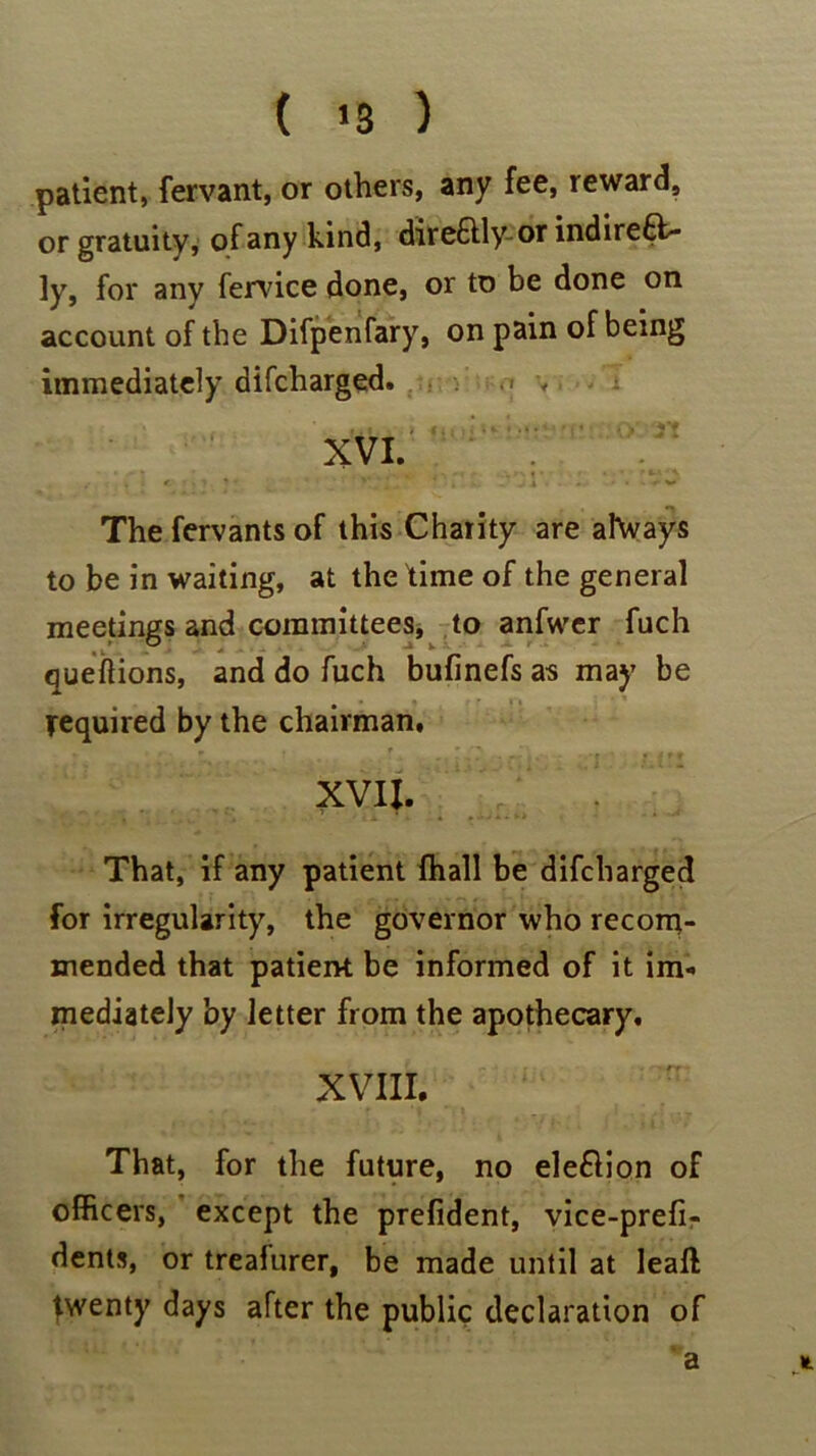 ( >3 ) patient, fervant, or others, any fee, reward, or gratuity, of any kind, dire&lyor indirect- ly, for any fervice done, or to be done on account of the Difpenfary, on pain of being immediately difcharged. , XVI. ’ . . . *■ ' ? , * • 4 ' . ' -J X • • * ' • * ' V The fervants of this Charity are ahvays to be in waiting, at the time of the general meetings and committees, to anfwer fuch queitions, and do fuch bufinefs as may be required by the chairman, XVII. That, if any patient fhall be difcharged for irregularity, the governor who recom- mended that patient be informed of it im- mediately by letter from the apothecary, XVIII. That, for the future, no eleClion of officers, except the prefident, vice-prefi- dents, or treafurer, be made until at leaft twenty days after the public declaration of