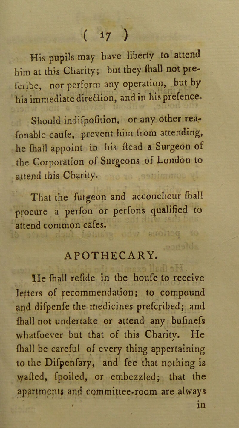 ( ‘7 ) His pupils may have liberty to attend him at this Charity; but they (hall not pre- fcnbe, nor perform any operation, but by his immediate dire&ion, and in hispiefence. Should indifpofition, or any other rea- fonable caufe, prevent him from attending, he {hall appoint in his ftead a Surgeon of the Corporation of Surgeons of London to attend this Charity. That the furgeon and accoucheur fhall procure a perfon or perfons qualified to attend common cafes. APOTHECARY. He fhall refide in the houfe to receive letters of ^recommendation; to compound and difpenfe the medicines prefcribed; and fhall not undertake or attend any bufinefs whatfoever but that of this Charity. He fhall be careful of every thing appertaining to the Difpenfary, and fee that nothing is v/afted, fpoiled, or embezzled; that the apartments and committee-room are always