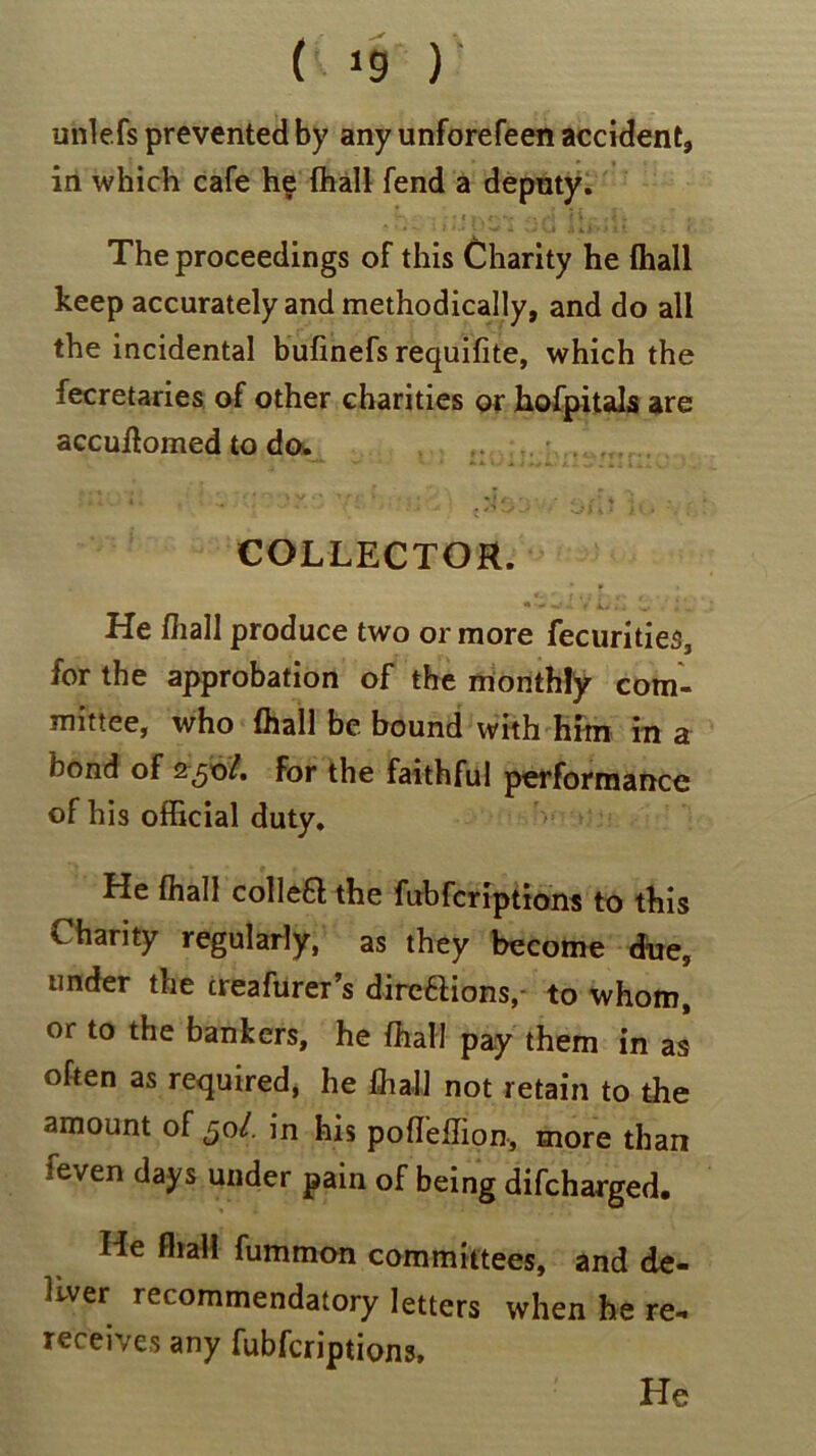 unlefs prevented by any unforefeen accident, in which cafe he fhall fend a deputy. • i *v • #*j } i - - 4 - The proceedings of this Charity he fhall keep accurately and methodically, and do all the incidental bufinefs requifite, which the fecretaries of other charities or hofpitals are accuffomed to do. COLLECTOR. He fhall produce two or more fecurities, for the approbation of the monthly com- mittee, who fhall be bound with him in a bond of 250/. for the faithful performance of his official duty. He fhall collea the fubfcriptions to this Charity regularly, as they become due, under the creafurer’s dircflions,- to whom, or to the bankers, he fhall pay them in as often as required, he fhall not retain to the amount of £0L. in his poffeffion, more than feven days under pain of being difcharged. He fhall fummon committees, and de- liver recommendatory letters when he re- receives any fubfcriptions. He