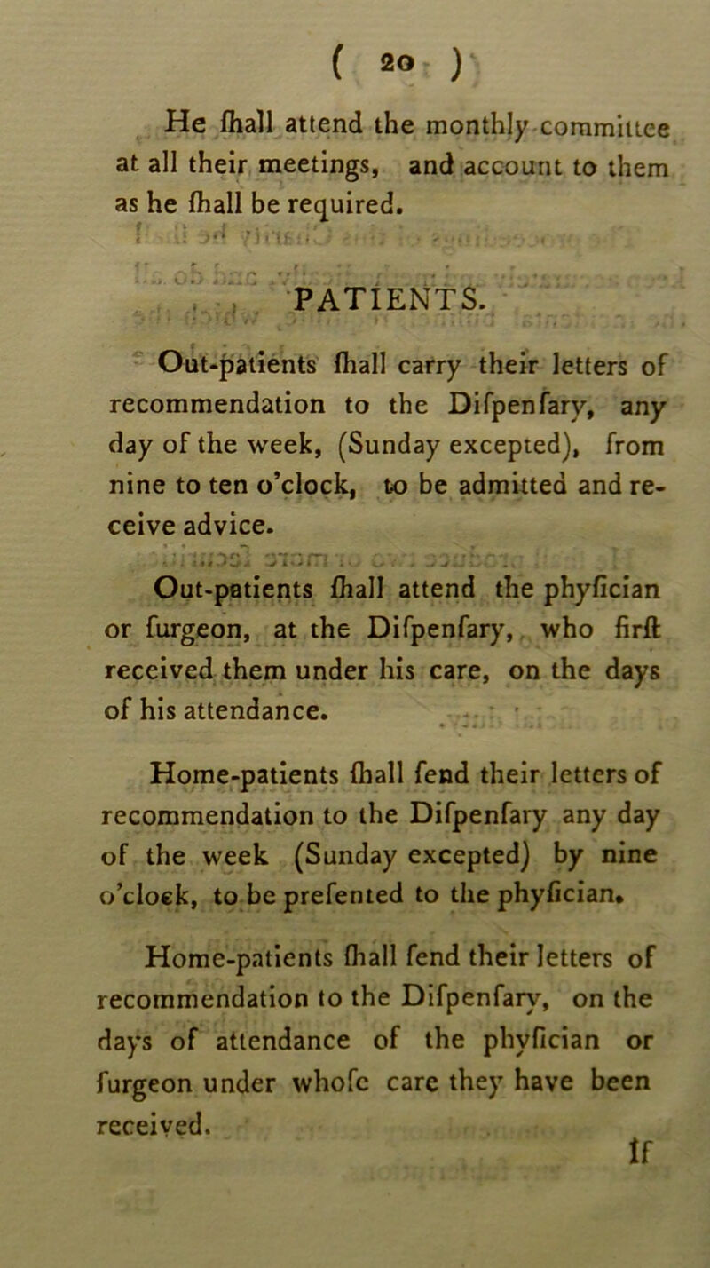 ( 20 )• He fhall attend the monthly committee at all their meetings, and account to them as he (hall be required. ! U y ii if !fCi , . ... .. ... ,• ; .• PATIENTS. Out-patients (hall carry their letters of recommendation to the Difpenfarv, any day of the week, (Sunday excepted), from nine to ten o’clock, to be admitted and re- ceive advice. • •. ««* J a m ; 0 o* < • • ■J iS i * Out-patients fhall attend the phyfician or furgeon, at the Difpenfary, who firft received them under his care, on the days of his attendance. Home-patients (hall fend their letters of recommendation to the Difpenfary any day of the week (Sunday excepted) by nine o’clock, to be prefented to the phyfician. Home-patients fhall fend their letters of recommendation to the Difpenfary, on the days of attendance of the phyfician or furgeon under whofc care they have been received.