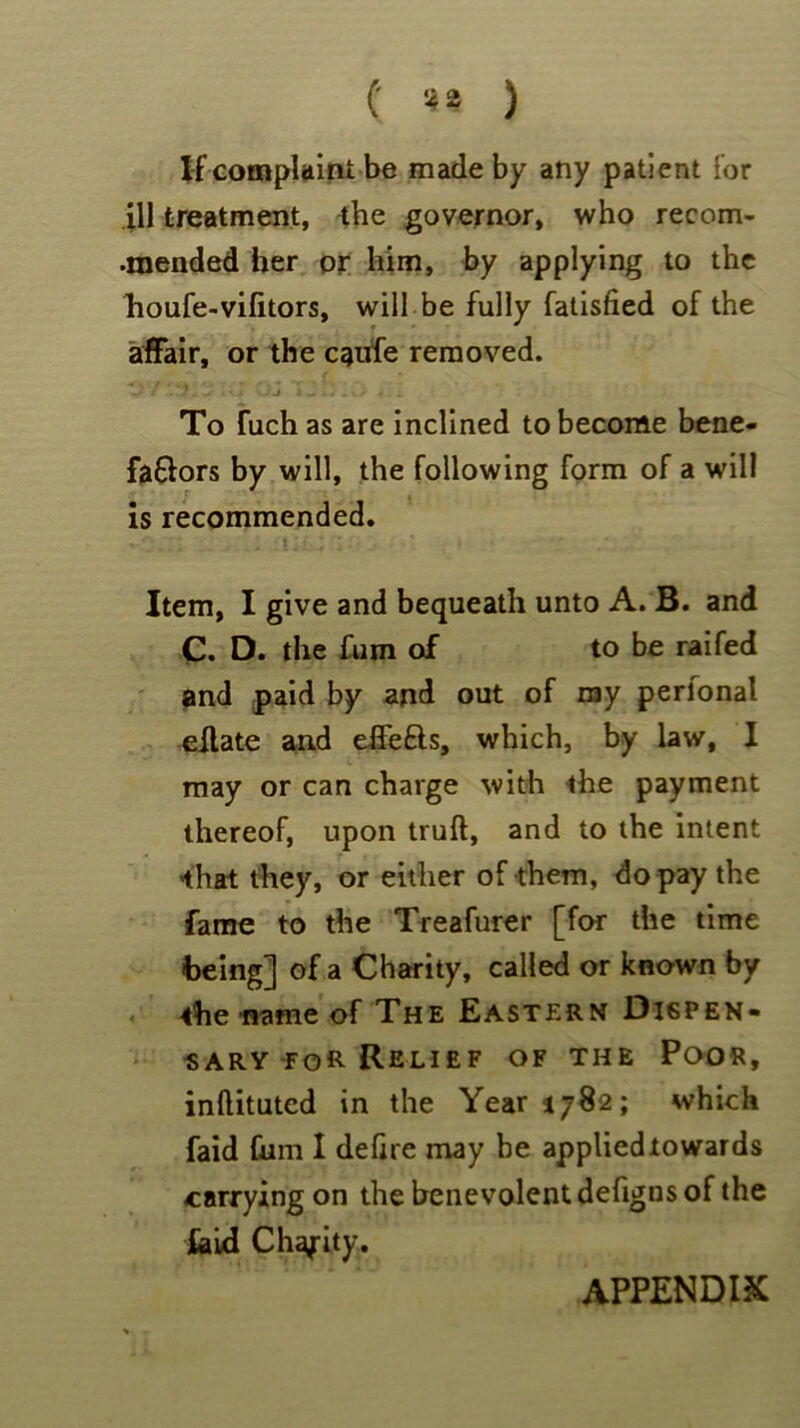 (' 4* ) If complaint be made by any patient for ill treatment, the governor, who recom- •mended her or him, by applying to the houfe-vifitors, will be fully fatisfied of the affair, or the cgufe removed. •*> / .7. -- i *•-» • -J iwl/.vr - ,i To fiich as are inclined to become bene- faftors by will, the following form of a will is recommended. Item, I give and bequeath unto A. B. and C. D. the fum of to be raifed and paid by and out of nay perlonal eilate and effefts, which, by law, I may or can charge with the payment thereof, upon truft, and to the intent that they, or either of them, do pay the fame to the Treafurer [for the time being] of a Charity, called or known by the name of The Eastern Dispen- sary for Relief of the Poor, inftituted in the Year 1782; which faid him I dehre may be applied towards carrying on the benevolent defigns of the laid Charity. APPENDIX