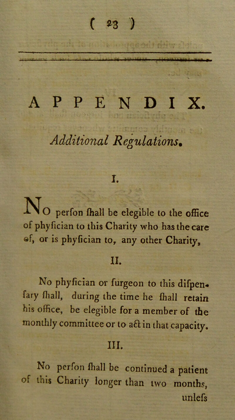 C *3 ) • ■ • -- — -—•- - ■ ■ APPENDIX. Additional Regulations• I. O perfon fhall be elegible to the office of phyfician to this Charity who has the care ®f, or is phyfician to, any other Charity, II. No phyfician or furgeon to this difpen* fary (hall, during the time he (hall retain his office, be elegible for a member of the monthly committee or to aft in that capacity. III. No perfon fhall be continued a patient of this Charity longer than two months, unlefs