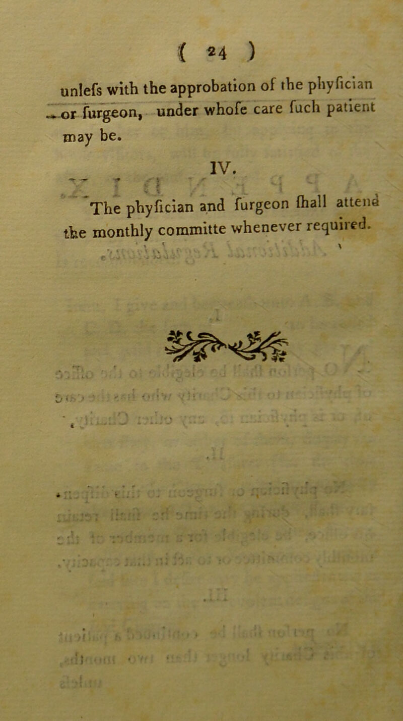 i 2 4 ) unlefs with the approbation of the phyfician or furgeon, under whofe care fuch patient may be. IV. -r — * V £ g 9 .* v | , The phyfician and furgeon (hall atten.: the monthly committe whenever required. ' % f * •: ' i *’• 1 <• • 4 \ . c -■ '* -- - • - - -