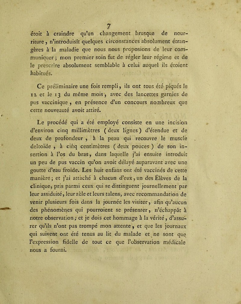 étoit à craindre qu’un changement brusque de nour- riture , n’introduisît quelques circonstances absolument étran- gères à la maladie que nous nous proposions de leur com- muniquer ; mon premier soin fut de régler leur régime et de le prescrire absolument semblable à celui auquel ils étaient habitués. Ce préliminaire une fois rempli, ils ont tous été piqués le il et le 13 du même mois, avec des lancettes garnies de pus vaccinique , en présence d’un concours nombreux que cette nouveauté avoit attiré. Le procédé qui a été employé consiste en une incision d’environ cinq millimètres ( deux lignes ) d’étendue et de deux de profondeur , à la peau qui recouvre le muscle deltoïde , à cinq centimètres ( deux pouces ) de son in- sertion à l’os du bras, dans laquelle j’ai ensuite introduit un peu de pus vaccin qu’on avoit délayé auparavant avec une goutte d’eau froide. Les huit enfans ont été vaccinés de cette manière; et j’ai attaché à chacun d’eux, un des Élèves de la clinique, pris parmi ceux qui se distinguent journellement par leur assiduité, leur zèle et leurs talens, avec recommandation de venir plusieurs fois dans la journée les visiter, afin qu’aucun des phénomènes qui pourraient se présenter, n’échappât à notre observation ,• et je dois cet hommage à la vérité, d’assu- rer qu’ils n’ont pas trompé mon attente, et que les journaux qui suivent ont été tenus au lit du malade et ne sont que l’expression fidelle de tout ce que l’observation médicale nous a fourni.