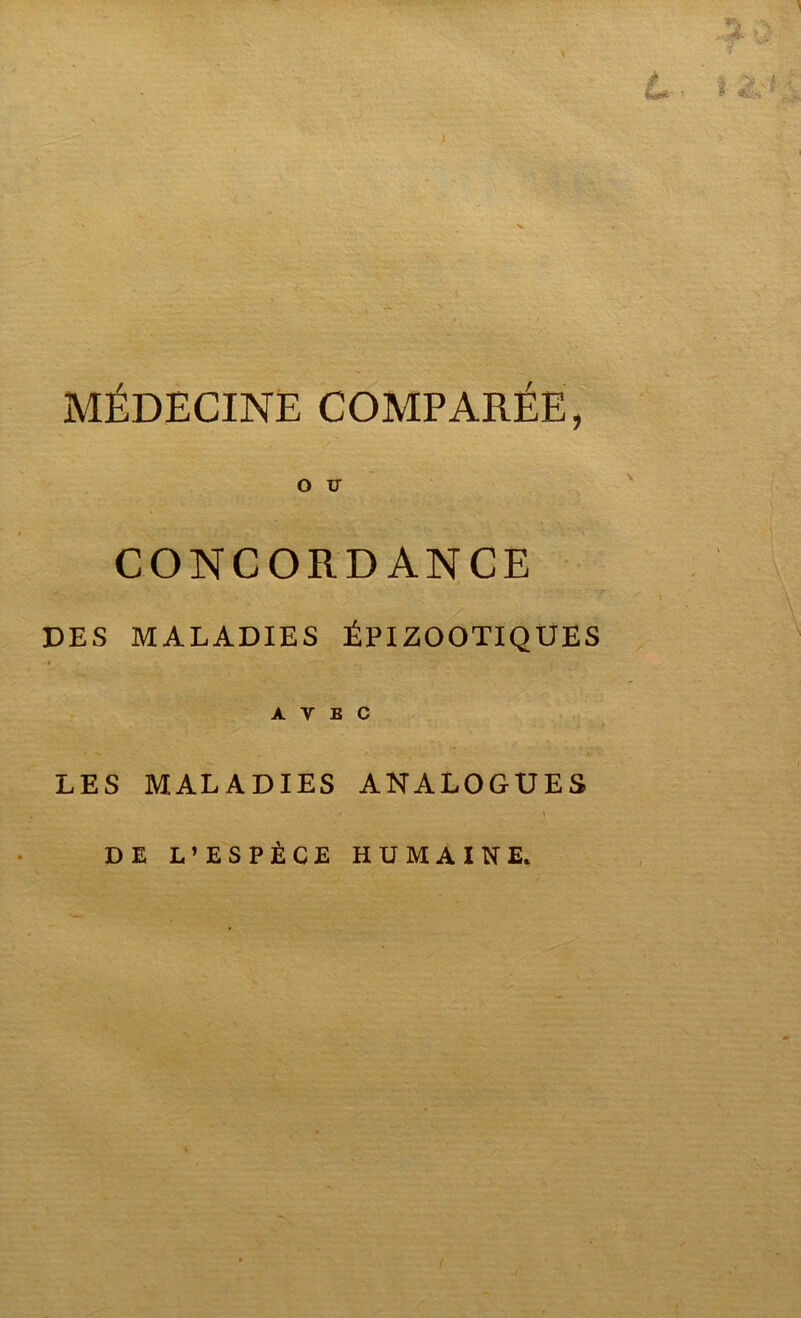 vj, >.y £ $*»*- ' ■S Jf ÿ v* I MÉDECINE COMPARÉE, O V CONCORDANCE DES MALADIES ÉPIZOOTIQUES AVEC LES MALADIES ANALOGUES DE L’ESPÈCE HUMAINE.