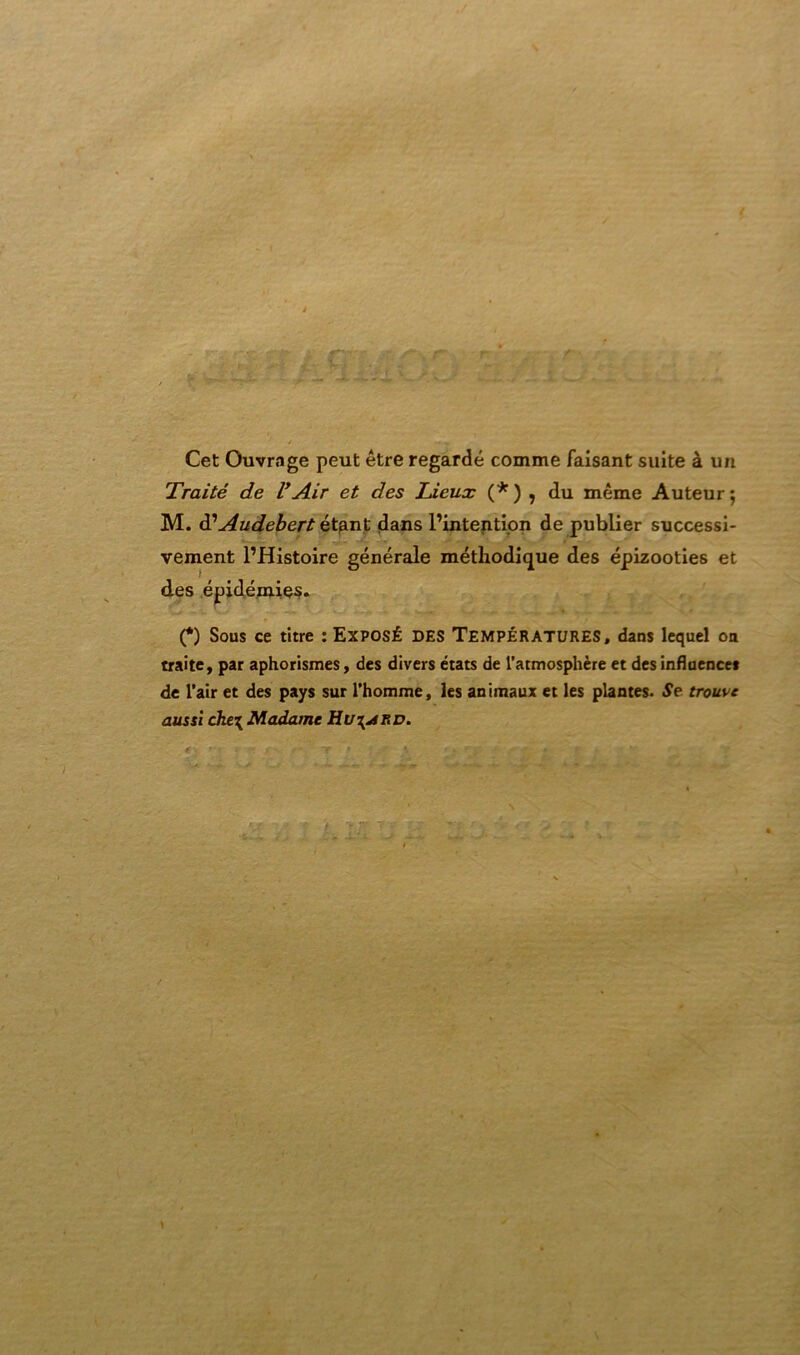 Cet Ouvrage peut être regardé comme faisant suite à un Traité de l’Air et des Lieux (* ) , du même Auteur ; M. à?Audebert étant dans l’intention de publier successi- vement l’Histoire générale méthodique des épizooties et des épidémies. (*) Sous ce titre : Exposé des Températures, dans lequel oa traite, par aphorismes, des divers états de l’atmosphère et des influence* de l’air et des pays sur l’homme, les animaux et les plantes. Se trouve aussi che\ Madame Hu\j!RD. y