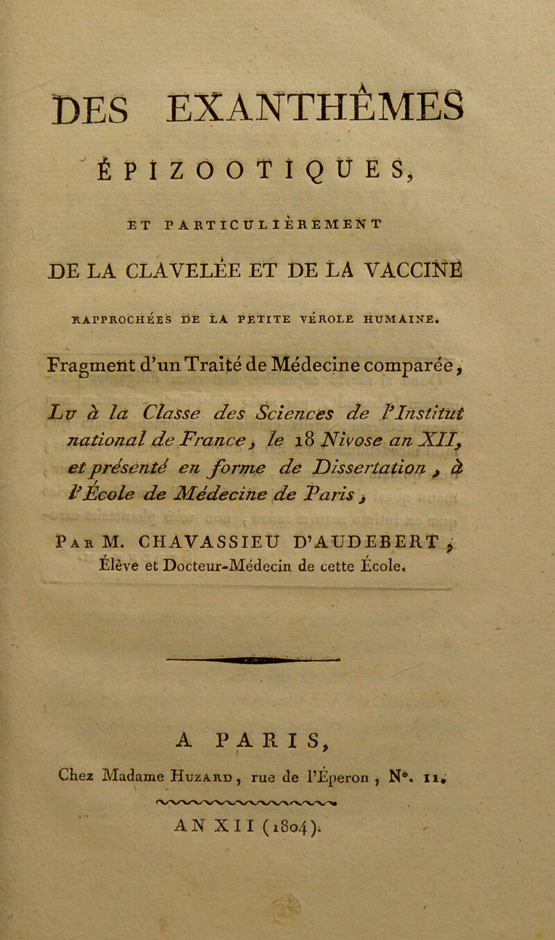 DES EXANTHÈMES *. / ÉPIZOOTIQUES, ET PARTICULIÈREMENT DE LA CLAVELEE ET DE LA VACCINE RAPPROCHÉES DE LA PETITE VEROLE HUMAINE. Fragment d’un Traité de Médecine comparée * Lu à la Classe des Sciences de l9Institut national de France, le 18 Nivôse an XIly et présenté en forme de Dissertation > à l9Ecole de Médecine de Taris > ParM. CHAVASSIEU D’AUDEBERT, Elève et Docteur-Médecin de cette Ecole. A PARIS, i * Chez Madame Huzard , rue de l’Éperon , N°. II. AN XII (1804F