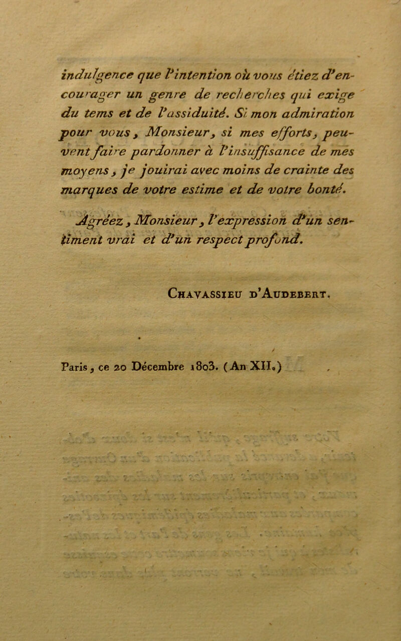 indulgence que Vintention oh vous étiez dfen- courager un genre de recherches qui exige du tems et de Vassiduité. Si. mon admiration pour vous y Monsieur y si mes efforts y peu- ventfaire pardonner à Vinsuffisance de mes moyens y je jouii'ai avec moins de crainte des marques de votre estime et de votre bonté. Agréez y Monsieur y Vexpression d*un sen- timent vrai et d*un respect profond. Chavassieu d’Audebert. Paris y ce 20 Décembre i8o3. (An XII.)