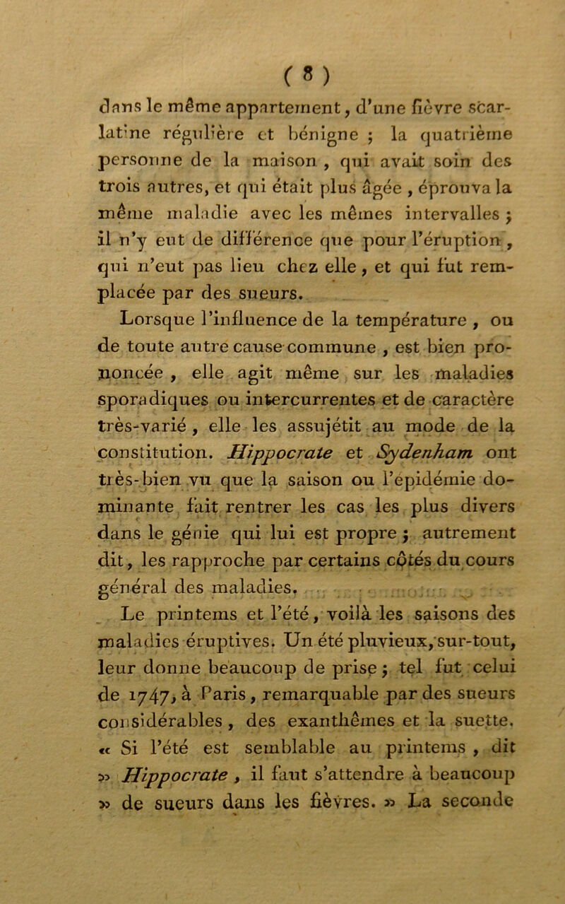 dans le même appartement, d’une fièvre scar- latine régulière et bénigne ; la quatrième personne de la maison , qui avait soin des trois autres, et qui était plus âgée , éprouva la même maladie avec les mêmes intervalles j il n’y eut de différence que pour l’éruption , qui n’eut pas lieu chez elle, et qui fut rem- placée par des sueurs. Lorsque l’influence de la température , ou de toute autre cause commune , est bien pro- noncée , elle agit même sur les maladies sporadiques ou intercurrentes et de caractère très-varié , elle les assujétit au mode de la constitution. Hippocrate et Sydenham ont très-bien vu que la saison ou l’epidémie do- minante fait rentrer les cas les plus divers dans le génie qui lui est propre j autrement dit, les rapproche par certains cotes du cours générai des maladies, Le printems et l’été, voilà les saisons des maladies éruptives. Un été pluvieux, sur-tout, leur donne beaucoup de prise y tel fut celui de 1747> à Paris , remarquable par des sueurs considérables , des exanthèmes et la suette. <c Si l’été est semblable au printems , dit 55 Hippocrate , il faut s’attendre à beaucoup » de sueurs dans les fièvres. » La seconde