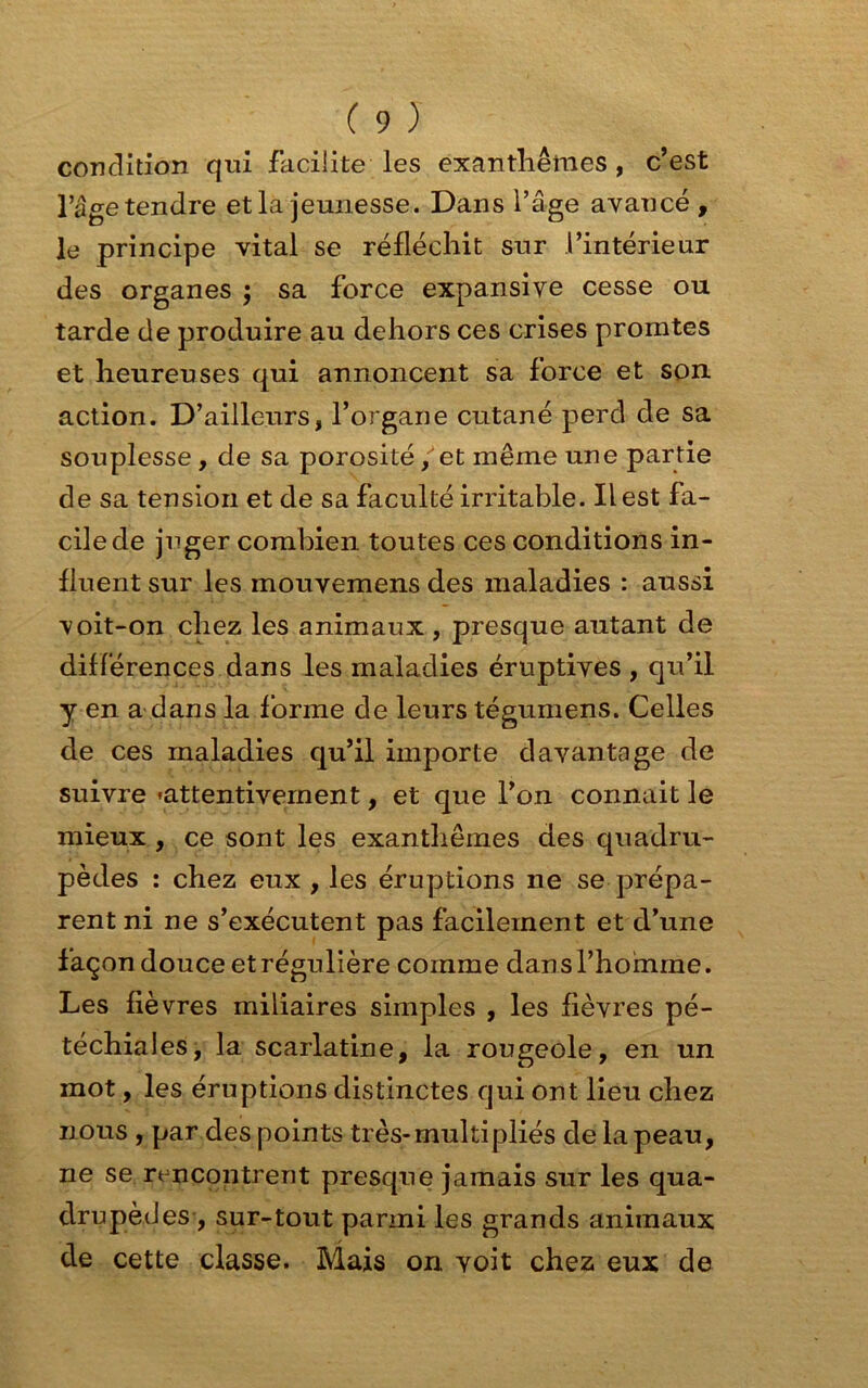 condition qui facilite les exanthèmes , c’est l’âge tendre et la jeunesse. Dans l’âge avancé , le principe vital se réfléchit sur l’intérieur des organes ; sa force expansive cesse ou tarde de produire au dehors ces crises promtes et heureuses qui annoncent sa force et son action. D’ailleurs, l’organe cutané perd de sa souplesse, de sa porosité / et même une partie de sa tension et de sa faculté irritable. Il est fa- cile de juger combien toutes ces conditions in- fluent sur les mouvemens des maladies : aussi voit-on chez les animaux , presque autant de différences dans les maladies éruptives , qu’il y en a dans la forme de leurs tégumens. Celles de ces maladies qu’il importe davantage de suivre «attentivement, et que l’on connait le mieux , ce sont les exanthèmes des quadru- pèdes : chez eux , les éruptions ne se prépa- rent ni ne s’exécutent pas facilement et d’une façon douce et régulière comme dans l’homme. Les fièvres miliaires simples , les fièvres pé- téchiales, la scarlatine, la rougeole, en un mot, les éruptions distinctes qui ont lieu chez nous , par des points très-multipliés de la peau, ne se rencontrent presque jamais sur les qua- drupèdes , sur-tout parmi les grands animaux de cette classe. Mais on voit chez eux de