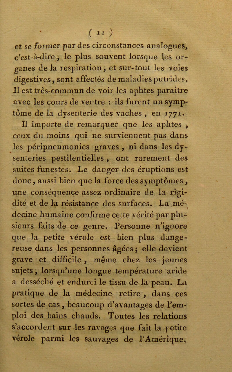 et se Former par des circonstances analogues, c’est à-dire, le plus souvent lorsque les or- ganes de la respiration, et sur-tout les voies digestives, sont affectés de maladies putrides. Il est très-commun de voir les aphtes paraître avec les cours de ventre : ils furent un symp- tôme de la dysenterie des vaches , en 1771. Il importe de remarquer que les aphtes , ceux du moins qui ne surviennent pas dans les péripneumonies graves , ni dans les dy- senteries pestilentielles , ont rarement des suites funestes. Le danger des éruptions est donc, aussi bien que la force des symptômes , une conséquence assez ordinaire de la rigi- dité et de la résistance des surfaces. La mé- decine humaine confirme cette vérité par plu- sieurs faits de ce genre. Personne n’ignore que la petite vérole est bien plus dange- reuse dans les personnes âgées $ elle devient grave et difficile , même chez les jeunes sujets, lorsqu’une longue température aride a desséché et endurci le tissu de la peau. La pratique de la médecine retire , dans ces sortes de cas, beaucoup d’avantages de l’em- ploi des bains chauds. Toutes les relations s’accordent sur les ravages que fait la petite vérole parmi les sauvages de P Amérique.